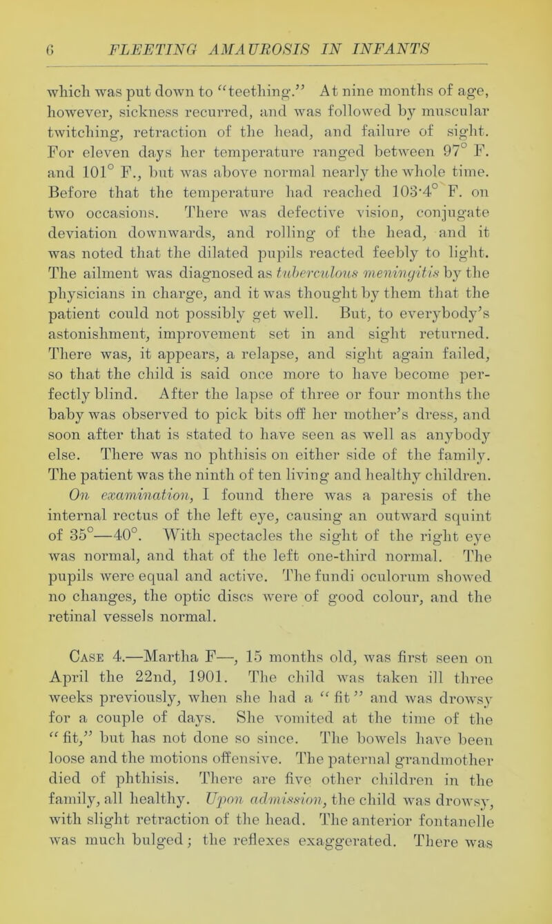 which was put down to “teething.” At nine months of age, however, sickness recurred, and was followed by muscular twitching, retraction of the head, and failure of sight. For eleven days her temperature ranged between 97° F. and 101° F., but was above normal nearly the whole time. Before that the temperature had l-eached 103'4° F. on two occasions. There was defective vision, conjugate deviation downwards, and rolling of the head, and it was noted that the dilated pupils reacted feebly to light. The ailment was diagnosed as tuberculous meningitis by the physicians in charge, and it was thought by them that the patient could not possibly get well. But, to everybody’s astonishment, improvement set in and sight returned. There was, it appears, a relapse, and sight again failed, so that the child is said once more to have become per- fectly blind. After the lapse of three or four months the baby was observed to pick bits off her mother’s dress, and soon after that is stated to have seen as well as anybody else. There was no phthisis on either side of the family. The patient was the ninth of ten living and healthy children. On examination, I found there was a paresis of the internal rectus of the left eye, causing an outward squint of 35°—40°. With spectacles the sight of the right eye was normal, and that of the left one-third normal. The pupils were equal and active. The fundi oculorum showed no changes, the optic discs were of good colour, and the retina] vessels normal. Case 4.—Martha F—, 15 months old, was first seen on April the 22nd, 1901. The child was taken ill three weeks previously, when she had a “fit” and was drowsy for a couple of days. She vomited at the time of the “ fit,” but has not done so since. The bowels have been loose and the motions offensive. The paternal grandmother died of phthisis. There are five other children in the family, all healthy. Upon admission, the child was drowsy, with slight retraction of the head. The anterior fontanelle was much bulged; the reflexes exaggerated. There was