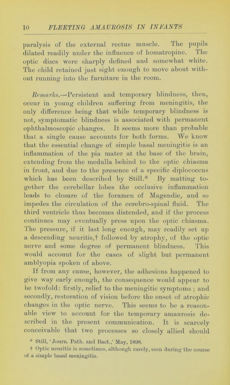paralysis of the external rectus muscle. The pupils dilated readily under the influence of liomatropine. The optic discs were sharply defined and somewhat white. The child retained just sight enough to move about with- out running into the furniture in the room. Remarks.—Persistent and temporary blindness, then, occur in young children suffering from meningitis, the only difference being that while temporary blindness is not, symptomatic blindness is associated with permanent ophthalmoscopic changes. It seems more than probable that a single cause accounts for both forms. We know that the essential change of simple basal meningitis is an inflammation of the pia mater at the base of the brain, extending from the medulla behind to the optic chiasma in front, and due to the presence of a specific diplococcus which has been described by 8till.* By matting to- gether the cerebellar lobes the occlusive inflammation leads to closure of the foramen of Magendie, and so impedes the circulation of the cerebro-spiual fluid. The third ventricle thus becomes distended, and if the process continues may eventually press upon the optic chiasma. The pressure, if it last long enough, may readily set up a descending neuritis,! followed by atrophy, of the optic nerve and some degree of permanent blindness. This would account for the cases of slight but permanent amblyopia spoken of above. If from any cause, however, the adhesions happened to give way early enough, the consequence would appear to be twofold: firstly, relief to the meningitic symptoms ; and secondly, restoration of vision before the onset of atrophic changes in the optic nerve. This seems to be a reason- able view to account for the temporary amaurosis de- scribed in the present communication. It is scarcely conceivable that two processes so closely allied should * Still, ‘ Journ. Path, and Pact./ May, 1898. t Optic neuritis is sometimes, although rarely, seen during the course of a simple basal meningitis.