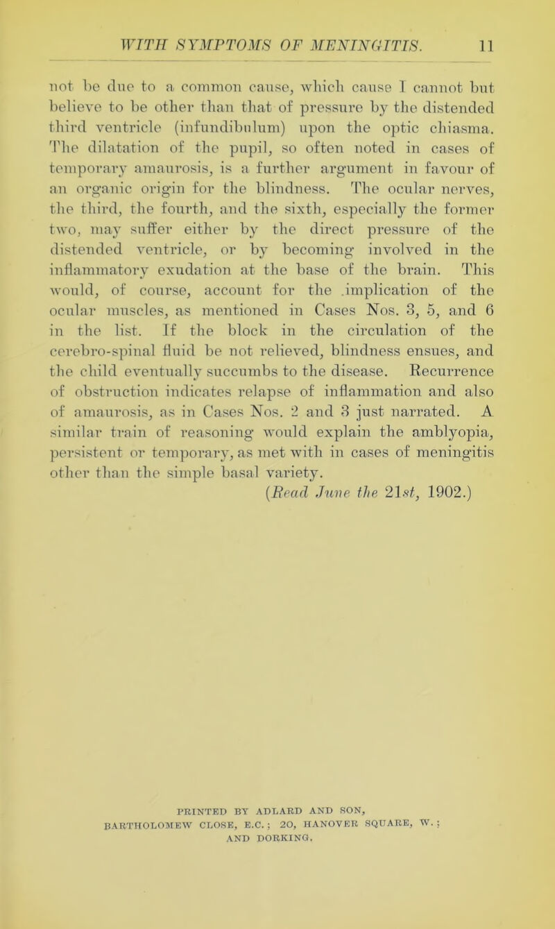 not he due to a common cause, which cause 1 cannot but believe to be other than that of pressure by the distended third ventricle (infundibulum) upon the optic chiasma. The dilatation of the pupil, so often noted in cases of temporary amaurosis, is a further argument in favour of an organic origin for the blindness. The ocular nerves, the third, the fourth, and the sixth, especially the former two, may suffer either by the direct pressure of the distended ventiucle, or by becoming involved in the inflammatory exudation at the base of the brain. This would, of course, account for the .implication of the ocular muscles, as mentioned in Cases Nos. 3, 5, and 6 in the list. If the block in the circulation of the cerebro-spinal fluid be not relieved, blindness ensues, and the child eventually succumbs to the disease. Recurrence of obstruction indicates relapse of inflammation and also of amaurosis, as in Cases Nos. 2 and 3 just narrated. A similar train of reasoning would explain the amblyopia, persistent or temporary, as met with in cases of meningitis other than the simple basal variety. (Bead June the 21 st, 1902.) PRINTED BY ADLARD AND SON, BARTHOLOMEW CLOSE, E.C. ; 20, HANOVER SQUARE, W.; AND DORKING,