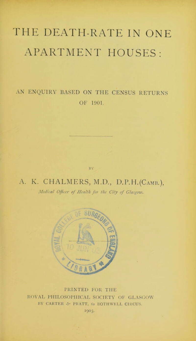 A PA RT M ENT HOUSES: AN ENQUIRY BASED ON THE CENSUS RETURNS OF 1901. BY A. K. CHALMERS, M.D., D.P.H.(Camb.), Medical Officer of Health for the City of Glasgow. PRINTED FOR THE ROYAL PHILOSOPHICAL SOCIETY OF GLASGOW J1Y CARTER PRATT, 62 liOTHWKU, CIRCUS. OOj-