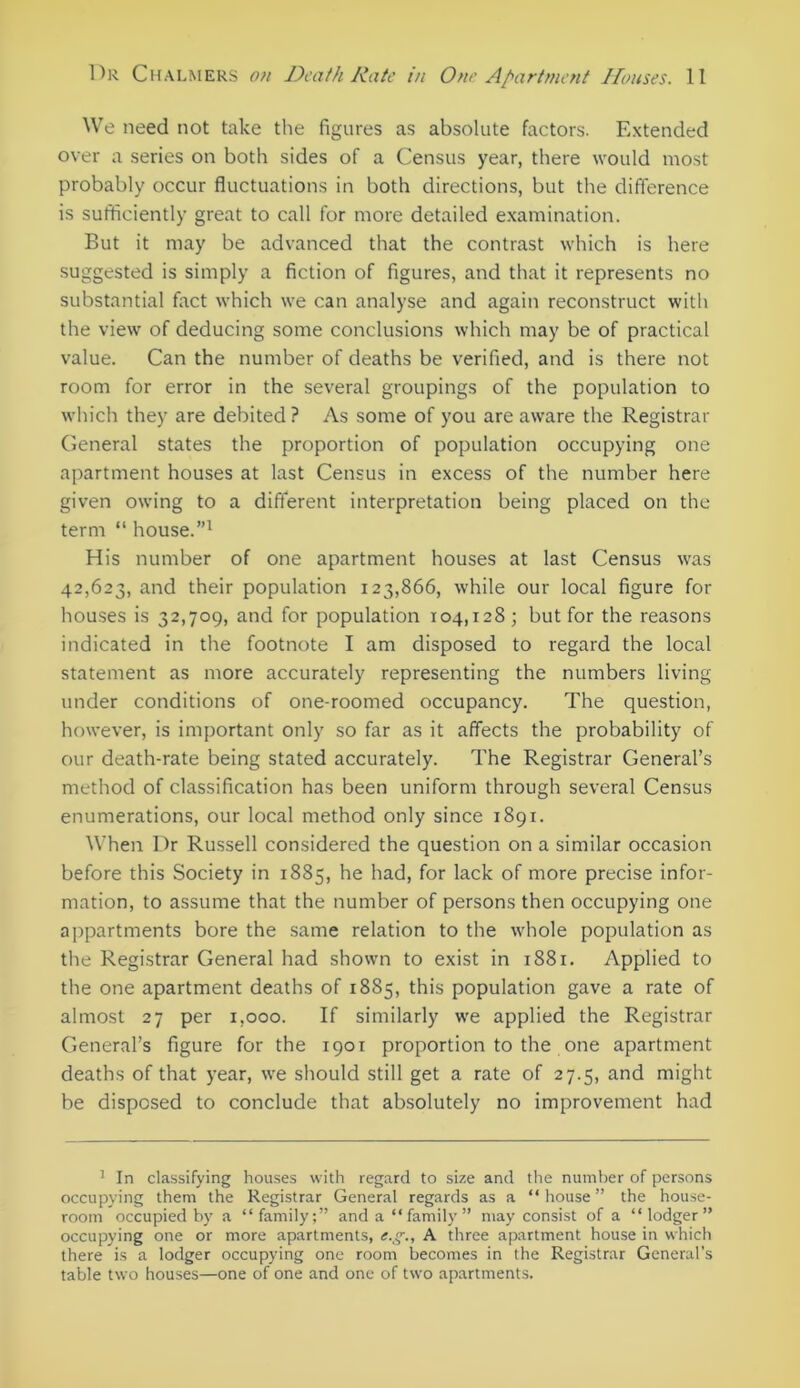 We need not take the figures as absolute factors. Extended over a series on both sides of a Census year, there would most probably occur fluctuations in both directions, but the difference is sufficiently great to call for more detailed examination. But it may be advanced that the contrast which is here suggested is simply a fiction of figures, and that it represents no substantial fact which we can analyse and again reconstruct with the view of deducing some conclusions which may be of practical value. Can the number of deaths be verified, and is there not room for error in the several groupings of the population to which they are debited ? As some of you are aware the Registrar General states the proportion of population occupying one apartment houses at last Census in excess of the number here given owing to a different interpretation being placed on the term “ house.”1 His number of one apartment houses at last Census was 42,623, and their population 123,866, while our local figure for houses is 32,709, and for population 104,128; but for the reasons indicated in the footnote I am disposed to regard the local statement as more accurately representing the numbers living under conditions of one-roomed occupancy. The question, however, is important only so far as it affects the probability of our death-rate being stated accurately. The Registrar General’s method of classification has been uniform through several Census enumerations, our local method only since 1891. When Dr Russell considered the question on a similar occasion before this Society in 1885, he had, for lack of more precise infor- mation, to assume that the number of persons then occupying one appartments bore the same relation to the whole population as the Registrar General had shown to exist in 1881. Applied to the one apartment deaths of 1885, this population gave a rate of almost 27 per 1,000. If similarly we applied the Registrar General’s figure for the 1901 proportion to the one apartment deaths of that year, we should still get a rate of 27.5, and might be disposed to conclude that absolutely no improvement had 1 In classifying houses with regard to size and the number of persons occupying them the Registrar General regards as a “ house ” the house- room occupied by a “family;” and a “family” may consist of a “lodger” occupying one or more apartments, e.g., A three apartment house in which there is a lodger occupying one room becomes in the Registrar General’s table two houses—one of one and one of two apartments.