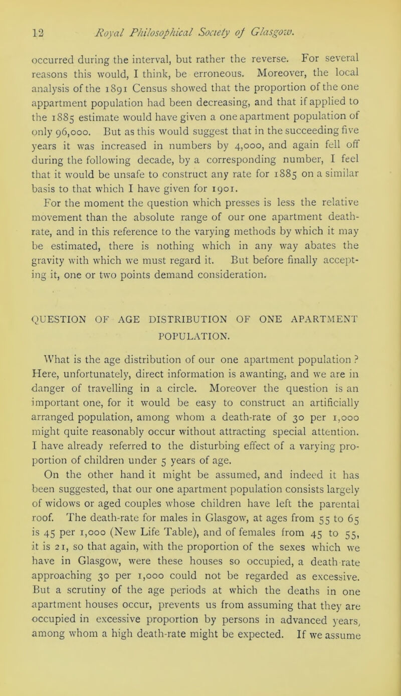 occurred during the interval, but rather the reverse. For several reasons this would, I think, be erroneous. Moreover, the local analysis of the 1891 Census showed that the proportion of the one appartment population had been decreasing, and that if applied to the 1S85 estimate would have given a one apartment population of only 96,000. But as this would suggest that in the succeeding five years it was increased in numbers by 4,000, and again fell off during the following decade, by a corresponding number, I feel that it would be unsafe to construct any rate for 1885 on a similar basis to that which I have given for 1901. For the moment the question which presses is less the relative movement than the absolute range of our one apartment death- rate, and in this reference to the varying methods by which it may be estimated, there is nothing which in any way abates the gravity with which we must regard it. But before finally accept- ing it, one or two points demand consideration. QUESTION OF AGE DISTRIBUTION OF ONE APARTMENT POPULATION. What is the age distribution of our one apartment population ? Here, unfortunately, direct information is awanting, and we are in danger of travelling in a circle. Moreover the question is an important one, for it would be easy to construct an artificially arranged population, among whom a death-rate of 30 per 1,000 might quite reasonably occur without attracting special attention. I have already referred to the disturbing effect of a varying pro- portion of children under 5 years of age. On the other hand it might be assumed, and indeed it has been suggested, that our one apartment population consists largely of widows or aged couples whose children have left the parental roof. The death-rate for males in Glasgow, at ages from 55 to 65 is 45 per 1,000 (New Life Table), and of females from 45 to 55, it is 21, so that again, with the proportion of the sexes which we have in Glasgow, were these houses so occupied, a death rate approaching 30 per 1,000 could not be regarded as excessive. But a scrutiny of the age periods at which the deaths in one apartment houses occur, prevents us from assuming that they are occupied in excessive proportion by persons in advanced years, among whom a high death-rate might be expected. If we assume