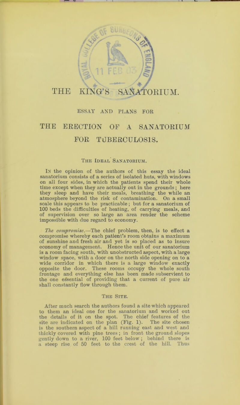 THE ESSAY AND PLANS FOR THE ERECTION OF A SANATORIUM FOR TUBERCULOSIS. The Ideal Sanatorium. In the opinion of the authors of this essay the ideal sanatorium consists of a series of isolated huts, with windows on all four sides, in which the patients spend their whole time except when they are actually out in the grounds; here they sleep and have their meals, breathing the while an atmosphere beyond the risk of contamination. On a small scale this appears to be practicable; but for a sanatorium of 100 beds the difficulties of heating, of carrying meals, and of supervision over so large an area render the scheme impossible with due regard to economy. The compromise.—The chief problem, then, is to effect a compromise whereby each patient’s room obtains a maximum of sunshine and fresh air and yet is so placed as to insure economy of management. Hence the unit of our sanatorium is a room facing south, with unobstructed aspect, with a large window space, with a door on the north side opening on to a wide corridor in which there is a large window exactly opposite the door. These rooms occupy the whole south frontage and everything else has been made subservient to the one essential of providing that a current of pure air shall constantly flow through them. The Site. After much search the authors found a site which appeared to them an ideal one for the sanatorium and worked out the details of it on the spot. The chief features of the site are indicated on the plan (Fig. 1). The site chosen is the southern aspect of a hill running east and west and thickly covered with pine trees; in front the ground slopes gently down to a river, 100 feet below ; behind there is a steep rise of 50 feet to the crest of the hill. Thus