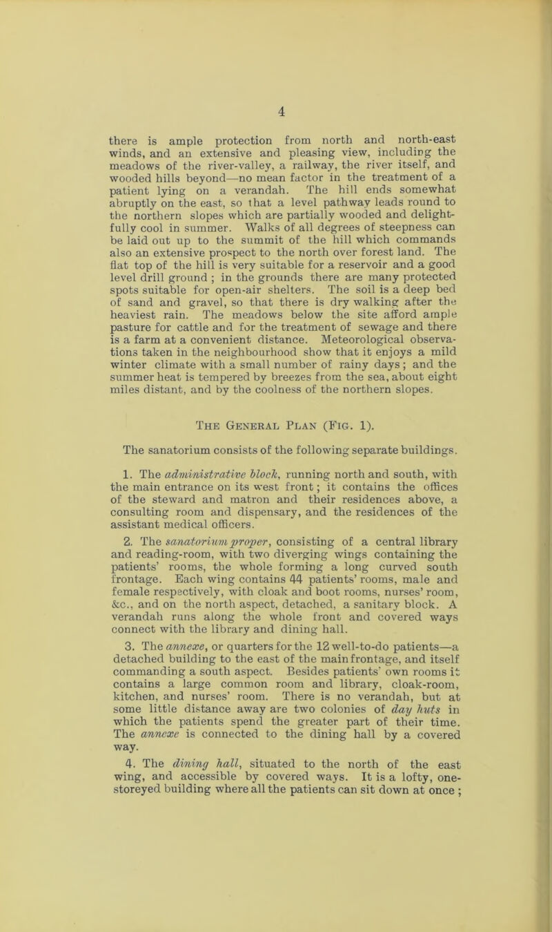 4 there is ample protection from north and north-east winds, and an extensive and pleasing view, including the meadows of the river-valley, a railway, the river itself, and wooded hills beyond—no mean factor in the treatment of a patient lying on a verandah. The hill ends somewhat abruptly on the east, so that a level pathway leads round to the northern slopes which are partially wooded and delight- fully cool in summer. Walks of all degrees of steepness can be laid out up to the summit of the hill which commands also an extensive prospect to the north over forest land. The flat top of the hill is very suitable for a reservoir and a good level drill ground ; in the grounds there are many protected spots suitable for open-air shelters. The soil is a deep bed of sand and gravel, so that there is dry walking after the heaviest rain. The meadows below the site afford ample pasture for cattle and for the treatment of sewage and there is a farm at a convenient distance. Meteorological observa- tions taken in the neighbourhood show that it enjoys a mild winter climate with a small number of rainy days; and the summer heat is tempered by breezes from the sea, about eight miles distant, and by the coolness of the northern slopes. The General Plan (Fig. 1). The sanatorium consists of the following separate buildings. 1. The administrative block, running north and south, with the main entrance on its west front; it contains the offices of the steward and matron and their residences above, a consulting room and dispensary, and the residences of the assistant medical officers. 2. The sanatorium proper, consisting of a central library and reading-room, with two diverging wings containing the patients’ rooms, the whole forming a long curved south frontage. Each wing contains 44 patients’ rooms, male and female respectively, with cloak and boot rooms, nurses’ room, &c., and on the north aspect, detached, a sanitary block. A verandah runs along the whole front and covered ways connect with the library and dining hall. 3. The annexe, or quarters for the 12 well-to-do patients—a detached building to the east of the main frontage, and itself commanding a south aspect. Besides patients’ own rooms it contains a large common room and library, cloak-room, kitchen, and nurses’ room. There is no verandah, but at some little distance away are two colonies of day huts in which the patients spend the greater part of their time. The annexe is connected to the dining hall by a covered way. 4. The dining hall, situated to the north of the east wing, and accessible by covered ways. It is a lofty, one- storeyed building where all the patients can sit down at once ;