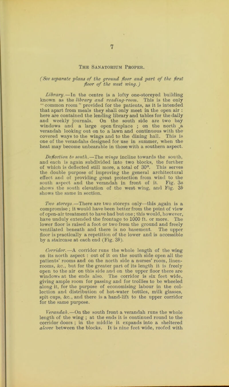 The Sanatorium Proper. (See separate plans of the ground floor and part of the first floor of the west wing.) Library.—In the centre is a lofty one-storeyed building known as the library and reading-room. This is the only “common room ” provided for the patients, as it is intended that apart from meals they shall only meet in the open air : here are contained the lending library and tables for the daily and weekly journals. On the south side are two bay windows and a large open fireplace ; on the north ji verandah looking out on to a lawn and continuous with the covered ways to the wings and to the dining hall. This is one of the verandahs designed for use in summer, when the heat may become unbearable in those with a southern aspect. Deflection to south.—The wings incline towards the south, and each is again subdivided into two blocks, the further of which is deflected still more, a total of 30°. This serves the double purpose of improving the general architectural effect and of providing great protection from wind to the south aspect and the verandah in front of it. Fig. 3a shows the south elevation of the west wing, and Fig. 3b shows the same in section. Two storeys.—There are two storeys only—this .again is a compromise ; it would have been better from the point of view of open-air treatment to have had but one; this would, however, have unduly extended the frontage to 1000 ft. or more. The lower floor is raised a foot or two from the ground and freely ventilated beneath and there is no basement. The upper floor is practically a repetition of the lower and is accessible by a staircase at each end (Fig. 3b). Corridor.—A corridor runs the whole length of the wing on its north aspect : out of it on the south side open all the patients’ rooms and on the north side a nurses’ room, linen- rooms, &c., but for the greater part of its length it is freely open to the air on this side and on the upper floor there are windows at the ends also. The corridor is six feet wide, giving ample room for passing and for trollies to be wheeled along it, for the purpose of economising labour in the col- lection and distribution of hot-water bottles, milk glasses, spit cups, &c., and there is a hand-lift to the upper corridor for the same purpose. Verandah.—On the south front a verandah runs the whole length of the wing ; at the ends it is continued round to the corridor doors ; in the middle it expands into a sheltered alcove between the blocks. It is nine feet wide, roofed with