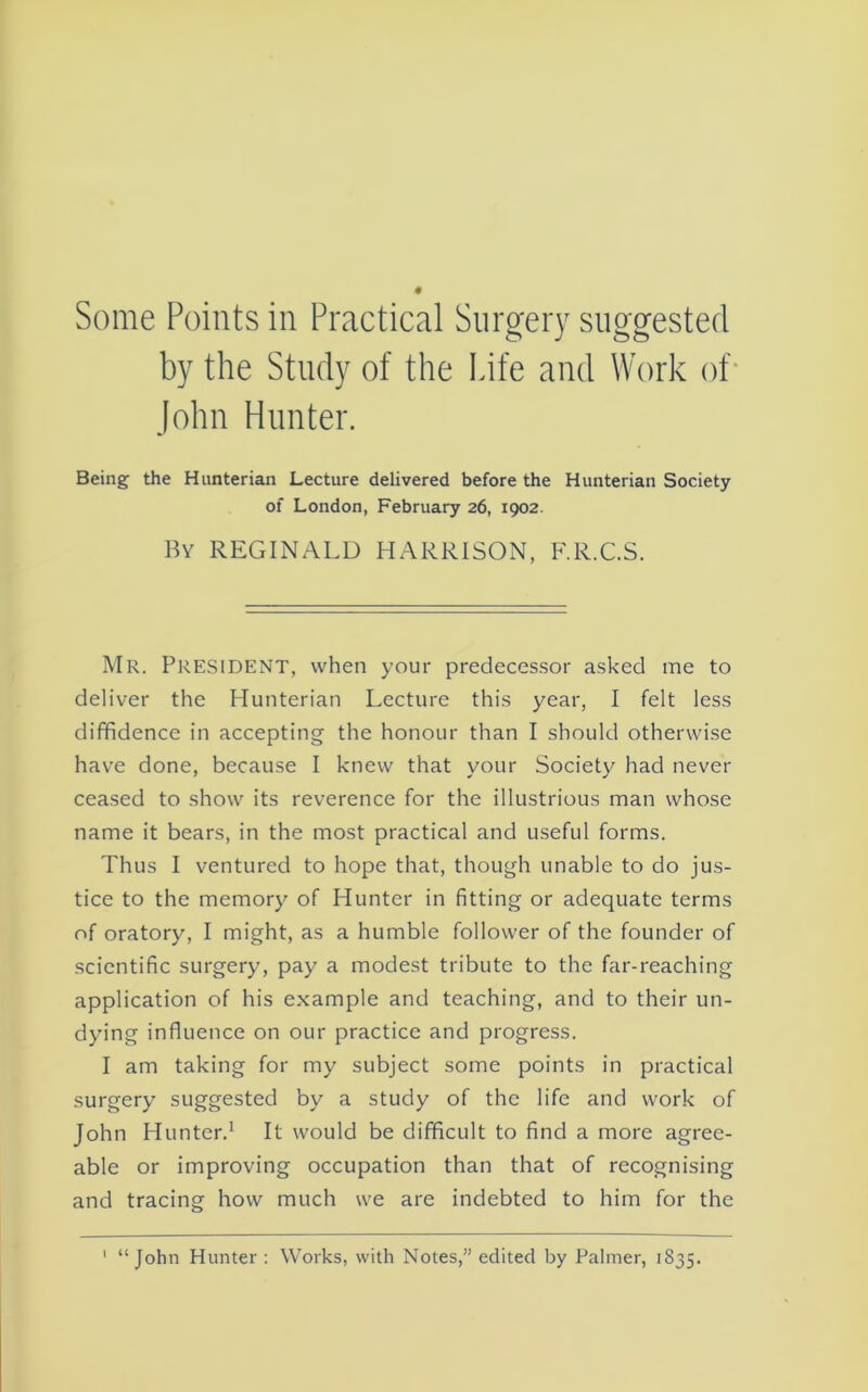 by the Study of the Life and Work of- John Hunter. Being the Hunterian Lecture delivered before the Hunterian Society of London, February 26, 1902. By REGINALD HARRISON, F.R.C.S. Mr. President, when your predecessor asked me to deliver the Hunterian Lecture this year, I felt less diffidence in accepting the honour than I should otherwise have done, because I knew that your Society had never ceased to show its reverence for the illustrious man whose name it bears, in the most practical and useful forms. Thus I ventured to hope that, though unable to do jus- tice to the memory of Hunter in fitting or adequate terms of oratory, I might, as a humble follower of the founder of scientific surgery, pay a modest tribute to the far-reaching application of his example and teaching, and to their un- dying influence on our practice and progress. I am taking for my subject some points in practical surgery suggested by a study of the life and work of John Hunter.^ It would be difficult to find a more agree- able or improving occupation than that of recognising and tracing how much we are indebted to him for the ' “John Hunter : Works, with Notes,” edited by Palmer, 1835.