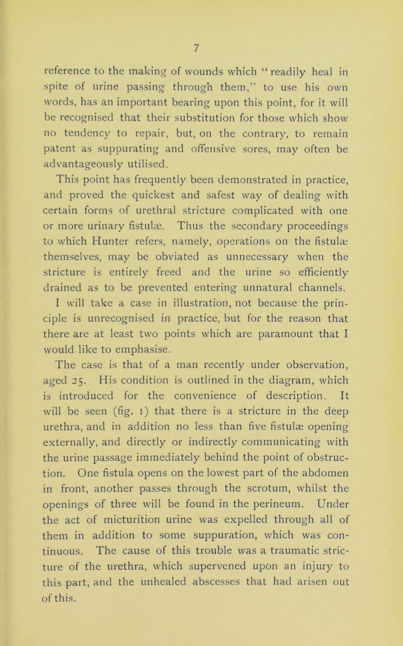 reference to the making of wounds which “ readily heal in spite of urine passing through them,” to use his own words, has an important bearing upon this point, for it will be recognised that their substitution for those which show no tendency to repair, but, on the contrary, to remain patent as suppurating and offensive sores, may often be advantageously utilised. This point has frequently been demonstrated in practice, and proved the quickest and safest way of dealing with certain forms of urethral stricture complicated with one or more urinary fistulas. Thus the secondary proceedings to which Hunter refers, namely, operations on the fistulae themselves, may be obviated as unnecessary when the stricture is entirely freed and the urine so efficiently drained as to be prevented entering unnatural channels. I will take a case in illustration, not because the prin- ciple is unrecognised in practice, but for the reason that there are at least two points which are paramount that I would like to emphasise. The case is that of a man recently under observation, aged 25. His condition is outlined in the diagram, which is introduced for the convenience of description. It will be seen (fig. i) that there is a stricture in the deep urethra, and in addition no less than five fistulae opening externally, and directly or indirectly communicating with the urine passage immediately behind the point of obstruc- tion. One fistula opens on the lowest part of the abdomen in front, another passes through the scrotum, whilst the openings of three will be found in the perineum. Under the act of micturition urine was expelled through all of them in addition to some suppuration, which was con- tinuous. The cause of this trouble was a traumatic stric- ture of the urethra, which supervened upon an injury to this part, and the unhealed abscesses that had arisen out of this.