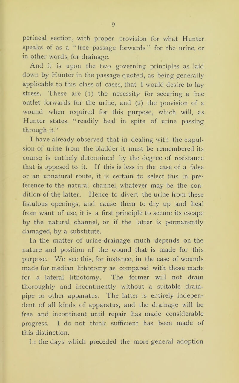 perineal section, with proper provision for what Hunter speaks of as a “ free passage forwards ” for the urine, or in other words, for drainage. And it is upon the two governing principles as laid down by Hunter in the passage quoted, as being generally applicable to this class of cases, that I would desire to lay stress. These are (i) the necessity for securing a free outlet forwards for the urine, and (2) the provision of a wound when required for this purpose, which will, as Hunter states, “readily heal in spite of urine passing through it.” I have already observed that in dealing with the expul- sion of urine from the bladder it must be remembered its course is entirely determined by the degree of resistance that is opposed to it. If this is less in the case of a false or an unnatural route, it is certain to select this in pre- ference to the natural channel, whatever may be the con- dition of the latter. Hence to divert the urine from these fistulous openings, and cause them to dry up and heal from want of use, it is a first principle to secure its escape by the natural channel, or if the latter is permanently damaged, by a substitute. In the matter of urine-drainage much depends on the nature and position of the wound that is made for this purpose. We see this, for instance, in the case of wounds made for median lithotomy as compared with those made for a lateral lithotomy. The former will not drain thoroughly and incontinently without a suitable drain- pipe or other apparatus. The latter is entirely indepen- dent of all kinds of apparatus, and the drainage will be free and incontinent until repair has made considerable progress. I do not think sufficient has been made of this distinction. In the days which preceded the more general adoption