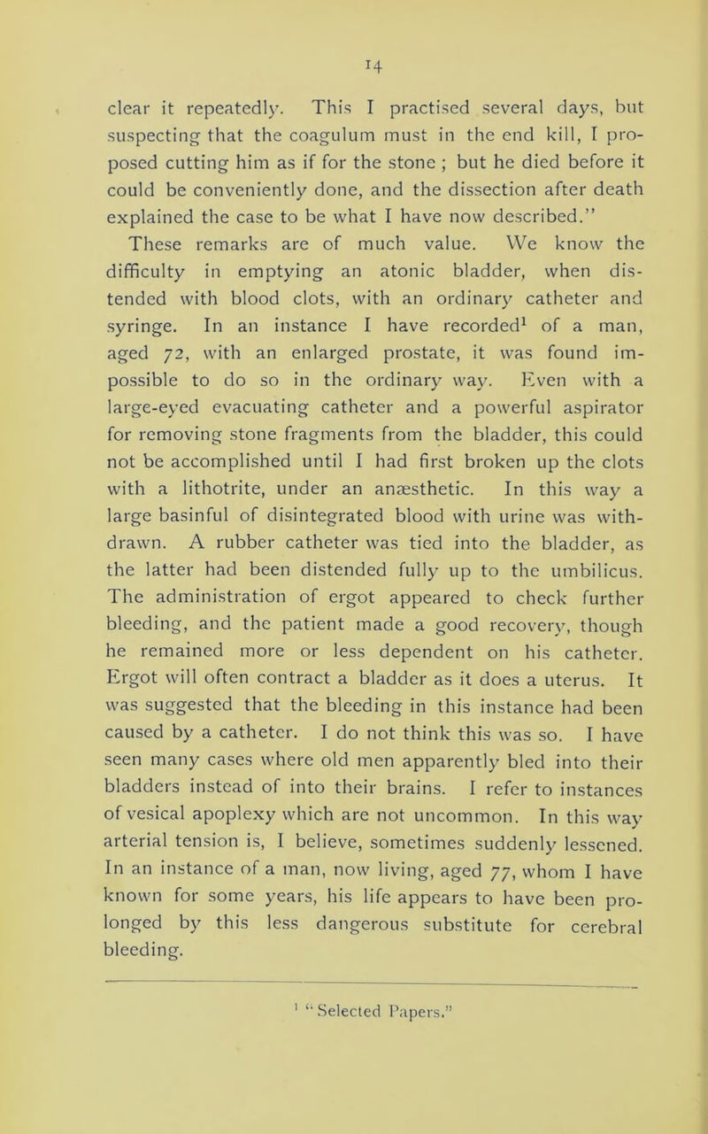 clear it repeatedly. This I practised several days, but suspecting that the coagulum must in the end kill, I pro- posed cutting him as if for the stone ; but he died before it could be conveniently done, and the dissection after death explained the case to be what I have now described.” These remarks are of much value. We know the difficulty in emptying an atonic bladder, when dis- tended with blood clots, with an ordinary catheter and syringe. In an instance I have recorded^ of a man, aged 72, with an enlarged prostate, it was found im- possible to do so in the ordinary wa3^ Even with a large-ej’ed evacuating catheter and a powerful aspirator for removing stone fragments from the bladder, this could not be accomplished until I had first broken up the clots with a lithotrite, under an anaesthetic. In this way a large basinful of disintegrated blood with urine was with- drawn. A rubber catheter was tied into the bladder, as the latter had been distended fully up to the umbilicus. The administration of ergot appeared to check further bleeding, and the patient made a good recovery, though he remained more or less dependent on his catheter. Ergot will often contract a bladder as it does a uterus. It was suggested that the bleeding in this instance had been caused by a catheter. I do not think this was so. I have .seen many cases where old men apparently bled into their bladders instead of into their brains. I refer to instances of vesical apoplexy which are not uncommon. In this way arterial tension is, I believe, sometimes suddenly lessened. In an instance of a man, now living, aged 77, whom I have known for some years, his life appears to have been pro- longed by this less dangerous substitute for cerebral bleeding. ' *■ .Selected Papers.”