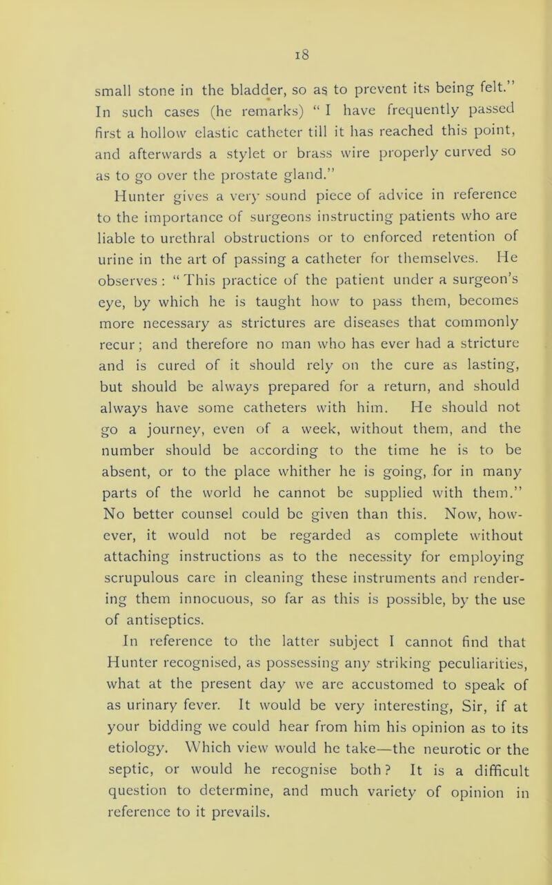 small stone in the blad(der, so as to prevent its being felt. In such cases (he remarks) “ I have frequently passed first a hollow elastic catheter till it has reached this point, and afterwards a stylet or brass wire properly curved so as to go over the prostate gland.” Hunter gives a very sound piece of advice in reference to the importance of surgeons instructing patients who are liable to urethral obstructions or to enforced retention of urine in the art of passing a catheter for themselves. Me observes: “This practice of the patient under a surgeon’s eye, by which he is taught how to pass them, becomes more necessary as strictures are diseases that commonly recur; and therefore no man who has ever had a stricture and is cured of it should rely on the cure as lasting, but should be always prepared for a return, and should always have some catheters with him. He should not go a journey, even of a week, without them, and the number should be according to the time he is to be absent, or to the place whither he is going, for in many parts of the world he cannot be supplied with them.” No better counsel could be given than this. Now, how- ever, it would not be regarded as complete without attaching instructions as to the necessity for employing scrupulous care in cleaning these instruments and render- ing them innocuous, so far as this is possible, by the use of antiseptics. In reference to the latter subject I cannot find that Hunter recognised, as possessing any striking peculiarities, what at the present day we are accustomed to speak of as urinary fever. It would be very interesting, Sir, if at your bidding we could hear from him his opinion as to its etiology. Which view would he take—the neurotic or the septic, or would he recognise both ? It is a difficult question to determine, and much variety of opinion in reference to it prevails.