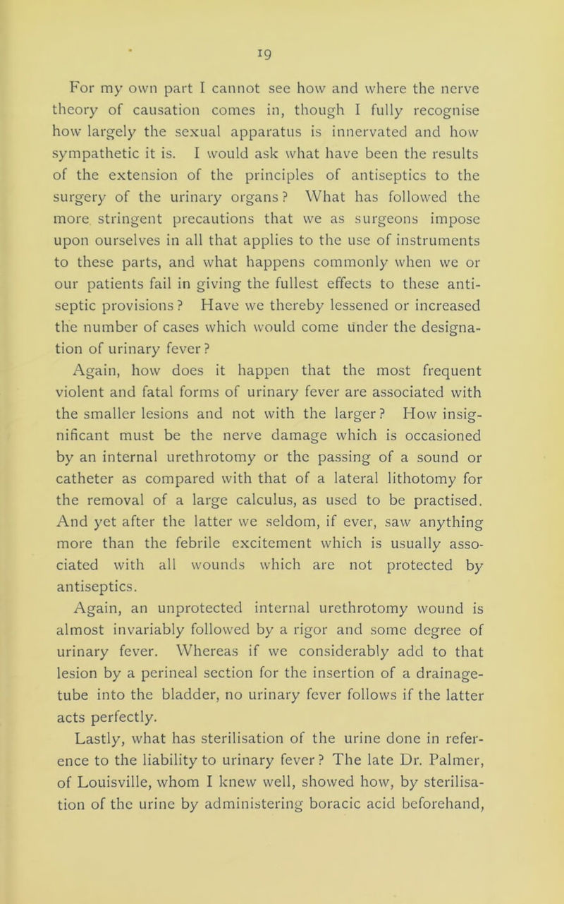 For my own part I cannot see how and where the nerve theory of causation comes in, though I fully recognise how largely the sexual apparatus is innervated and how sympathetic it is. I would ask what have been the results of the extension of the principles of antiseptics to the surgery of the urinary organs ? What has followed the more stringent precautions that we as surgeons impose upon ourselves in all that applies to the use of instruments to these parts, and what happens commonly when we or our patients fail in giving the fullest effects to these anti- septic provisions ? Have we thereby lessened or increased the number of cases which would come Under the designa- tion of urinary fever? Again, how does it happen that the most frequent violent and fatal forms of urinary fever are associated with the smaller lesions and not with the larger? How insig- nificant must be the nerve damage which is occasioned by an internal urethrotomy or the passing of a sound or catheter as compared with that of a lateral lithotomy for the removal of a large calculus, as used to be practised. And yet after the latter we seldom, if ever, saw anything more than the febrile excitement which is usually asso- ciated with all wounds which are not protected by antiseptics. Again, an unprotected internal urethrotomy wound is almost invariably followed by a rigor and some degree of urinary fever. Whereas if we considerably add to that lesion by a perineal section for the insertion of a drainage- tube into the bladder, no urinary fever follows if the latter acts perfectly. Lastly, what has sterilisation of the urine done in refer- ence to the liability to urinary fever? The late Dr. Palmer, of Louisville, whom I knew well, showed how, by sterilisa- tion of the urine by administering boracic acid beforehand,