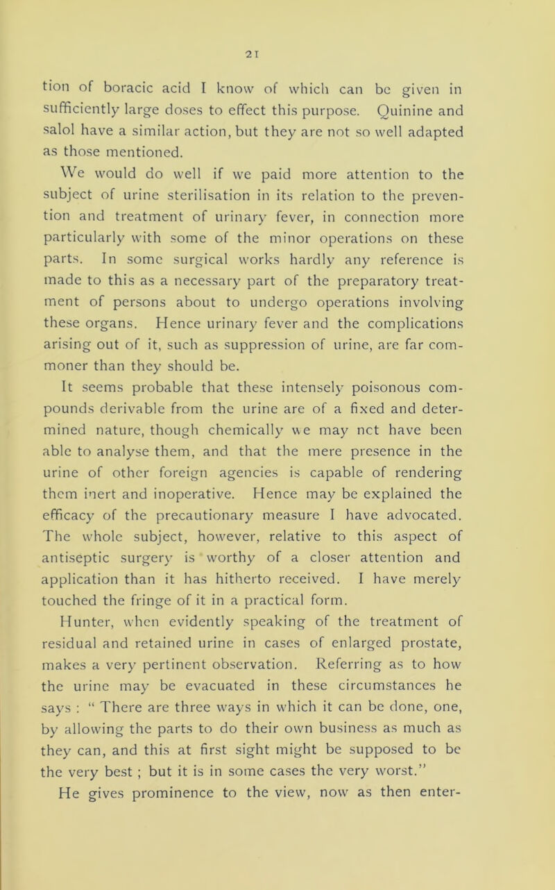 tion of boracic acid I know of whicli can be given in sufficiently large doses to effect this purpose. Quinine and salol have a similar action, but they are not so well adapted as those mentioned. We would do well if we paid more attention to the subject of urine sterilisation in its relation to the preven- tion and treatment of urinary fever, in connection more particularly with some of the minor operations on these parts. In some surgical works hardly any reference is made to this as a necessary part of the preparatory treat- ment of persons about to undergo operations involving these organs. Hence urinary fever and the complications arising out of it, such as suppression of urine, are far com- moner than they should be. It seems probable that these intensely poisonous com- pounds derivable from the urine are of a fixed and deter- mined nature, though chemically we may net have been able to analyse them, and that the mere presence in the urine of other foreign agencies is capable of rendering them inert and inoperative. Hence may be explained the efficacy of the precautionary measure I have advocated. The whole subject, however, relative to this aspect of antiseptic surgery is worthy of a closer attention and application than it has hitherto received. I have merely touched the fringe of it in a practical form. Hunter, when evidently speaking of the treatment of residual and retained urine in cases of enlarged prostate, makes a very pertinent observation. Referring as to how the urine may be evacuated in these circumstances he says ; “ There are three ways in which it can be done, one, by allowing the parts to do their own business as much as they can, and this at first sight might be supposed to be the very best ; but it is in some cases the very worst.” He gives prominence to the view, now as then enter-