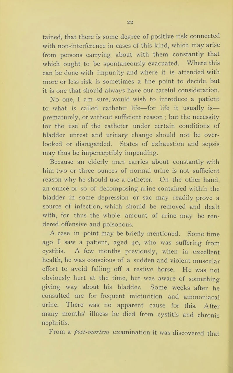 tained, that there is some degree of positive risk connected with non-interference in cases of this kind, which may arise from persons carrying about with them constantly that which ought to be spontaneously evacuated. Where this can be done with impunity and where it is attended with more or less risk is sometimes a fine point to decide, but it is one that should always have our careful consideration. No one, I am sure, would wish to introduce a patient to what is called catheter life—for life it usually is— prematurely, or without sufficient reason ; but the necessity for the use of the catheter under certain conditions of bladder unrest and urinary change should not be over- looked or disregarded. .States of exhaustion and sepsis may thus be imperceptibly impending. Because an elderly man carries about constantly with him two or three ounces of normal urine is not sufficient reason why he should use a catheter. On the other hand, an ounce or so of decomposing urine contained within the bladder in some depression or sac may readily prove a source of infection, which should be removed and dealt with, for thus the whole amount of urine ma)- be ren- dered offensive and poisonous. A case in point may be briefly mentioned. Some time ago I saw a patient, aged 40, who was suffering from cystitis. A few months previously, when in excellent health, he was conscious of a sudden and violent muscular effort to avoid falling off a restive horse. He was not obviously hurt at the time, but was aware of something giving way about his bladder. Some weeks after he consulted me for frequent micturition and ammoniacal urine. There was no apparent cause for this. After many months’ illness he died from cystitis and chronic nephritis. From a post-mortem examination it was discovered that