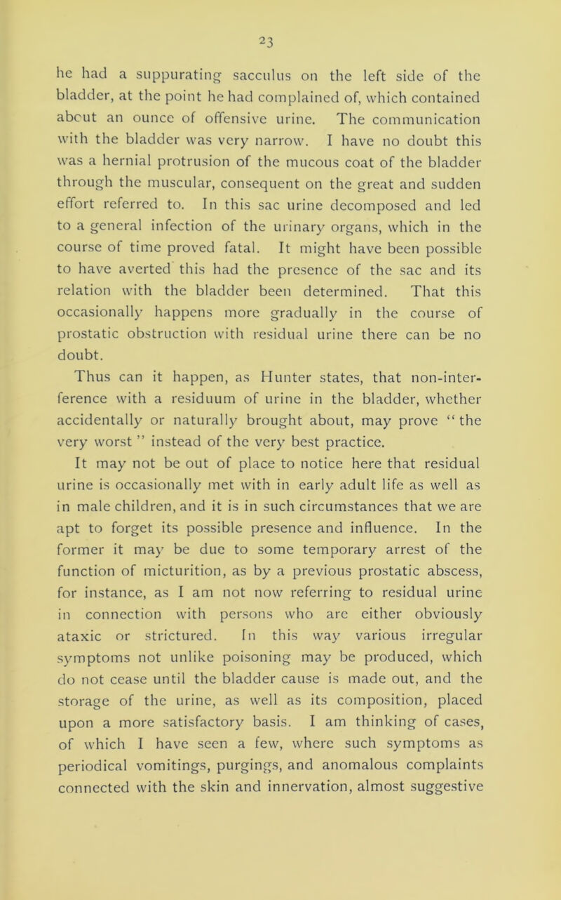 he had a suppurating' sacculus on the left side of the bladder, at the point he had complained of, which contained about an ounce of offensive urine. The communication with the bladder was very narrow. I have no doubt this was a hernial protrusion of the mucous coat of the bladder through the muscular, consequent on the great and sudden effort referred to. In this sac urine decomposed and led to a general infection of the urinary organs, which in the course of time proved fatal. It might have been possible to have averted this had the presence of the sac and its relation with the bladder been determined. That this occasionally happens more gradually in the course of prostatic obstruction with residual urine there can be no doubt. Thus can it happen, as Hunter states, that non-inter- ference with a residuum of urine in the bladder, whether accidentally or naturally brought about, may prove “the very worst ” instead of the very best practice. It may not be out of place to notice here that residual urine is occasionally met with in early adult life as well as in male children, and it is in such circumstances that we are apt to forget its possible presence and influence. In the former it may be due to some temporary arrest of the function of micturition, as by a previous prostatic abscess, for instance, as I am not now referring to residual urine in connection with persons who are either obviously ataxic or strictured. In this way various irregular symptoms not unlike poisoning may be produced, which do not cease until the bladder cause is made out, and the storage of the urine, as well as its composition, placed upon a more satisfactory basis. I am thinking of cases, of which I have seen a few, where such .symptoms as periodical vomitings, purgings, and anomalous complaints connected with the skin and innervation, almost sugge.stive