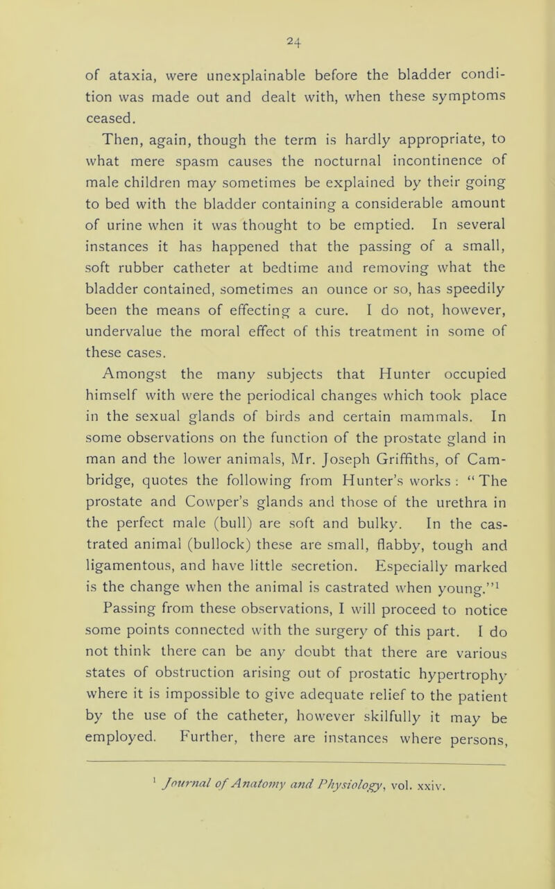 of ataxia, were unexplainable before the bladder condi- tion was made out and dealt with, when these symptoms ceased. Then, again, though the term is hardly appropriate, to what mere spasm causes the nocturnal Incontinence of male children may sometimes be explained by their going to bed with the bladder containing a considerable amount of urine when it was thought to be emptied. In several instances it has happened that the passing of a small, soft rubber catheter at bedtime and removing what the bladder contained, sometimes an ounce or so, has speedily been the means of effecting a cure. I do not, however, undervalue the moral effect of this treatment in some of these cases. Amongst the many subjects that Hunter occupied himself with were the periodical changes which took place in the sexual glands of birds and certain mammals. In some observations on the function of the prostate gland in man and the lower animals, Mr. Joseph Griffiths, of Cam- bridge, quotes the following from Hunter’s works; “The prostate and Cowper’s glands and those of the urethra in the perfect male (bull) are soft and bulky. In the cas- trated animal (bullock) these are small, flabby, tough and ligamentous, and have little secretion. Especially marked is the change when the animal is castrated when young.’’* Passing from these observations, I will proceed to notice some points connected with the surgery of this part. I do not think there can be any doubt that there are various states of obstruction arising out of prostatic hypertrophy where it is impossible to give adequate relief to the patient by the use of the catheter, however skilfully it may be employed. Further, there are instances where persons. ' Jnurtial of Anatomy attd Physiology, vol. xxiv.