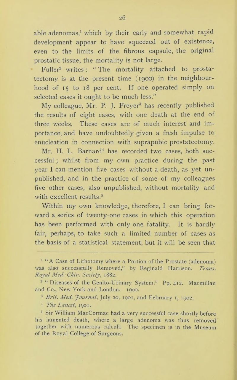 able adenomas,^ which by their early and somewhat rapid development appear to have squeezed out of existence, even to the limits of the fibrous capsule, the original prostatic tissue, the mortality is not large. Fuller” writes: “ The mortality attached to prosta- tectomy is at the present time (1900) in the neighbour- hood of 15 to 18 per cent. If one operated simpl}^ on selected cases it ought to be much less.” My colleague, Mr. P. J. Freyer^ has recently published the results of eight cases, with one death at the end of three weeks. These cases are of much interest and im- portance, and have undoubtedly given a fresh impulse to enucleation in connection with suprapubic prostatectomy. Mr. H. L. Barnard'^ has recorded two cases, both suc- cessful ; whilst from my own practice during the past year I can mention five cases without a death, as yet un- published, and in the practice of some of my colleagues five other cases, also unpublished, without mortality and with excellent results.® Within my own knowledge, therefore, I can bring for- ward a series of twenty-one cases in which this operation has been performed with only one fatality. It is hardly fair, perhaps, to take such a limited number of cases as the basis of a statistical statement, but it will be seen that ’ “A Case of Lithotomy where a Portion of the Prostate (adenoma) was also successfully Removed,” by Reginald Harrison. Trans. Royal Med.-Chir. Society, 1882. - “ Diseases of the Genito-Urinary System.” Pp. 412. Macmillan and Co., New York and London. 1900. ^ Brit. Med. yoi/rnal, July 20, 1901, and February i, 1902. ^ The Lancet, 1901. ® Sir William MacCormac had a very successful case shortly before his lamented death, where a large adenoma was thus removed together with numerous calculi. The specimen is in the Museum of the Royal College of Surgeons.