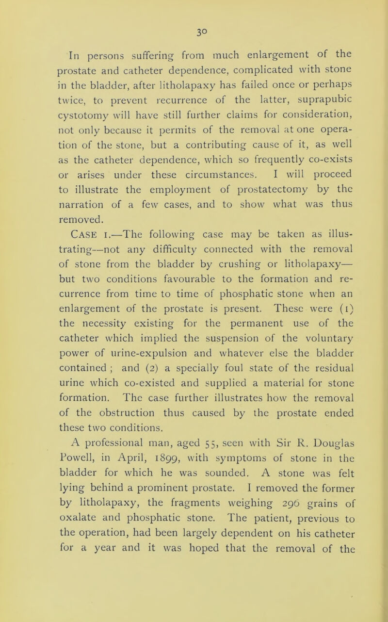 In persons suffering from much enlargement of the prostate and catheter dependence, complicated with stone in the bladder, after litholapaxy has failed once or perhaps twice, to prevent recurrence of the latter, suprapubic cystotomy will have still further claims for consideration, not only because it permits of the removal at one opera- tion of the stone, but a contributing cause of it, as well as the catheter dependence, which so frequently co-exists or arises under these circumstances. I will proceed to illustrate the employment of prostatectomy by the narration of a few cases, and to show what was thus removed. Case i,—The following case may be taken as illus- trating—not any difficulty connected with the removal of stone from the bladder by crushing or litholapaxy— but two conditions favourable to the formation and re- currence from time to time of phosphatic stone when an enlargement of the prostate is present. These were (i) the necessity existing for the permanent use of the catheter which implied the suspension of the voluntary power of urine-expulsion and whatever else the bladder contained ; and (2) a specially foul state of the residual urine which co-existed and supplied a material for stone formation. The case further illustrates how the removal of the obstruction thus caused by the prostate ended these two conditions. A professional man, aged 55, seen with Sir R. Douglas Powell, in April, 1899, with symptoms of stone in the bladder for which he was sounded. A stone was felt lying behind a prominent prostate. 1 removed the former by litholapaxy, the fragments weighing 296 grains of oxalate and phosphatic stone. The patient, previous to the operation, had been largely dependent on his catheter for a year and it was hoped that the removal of the