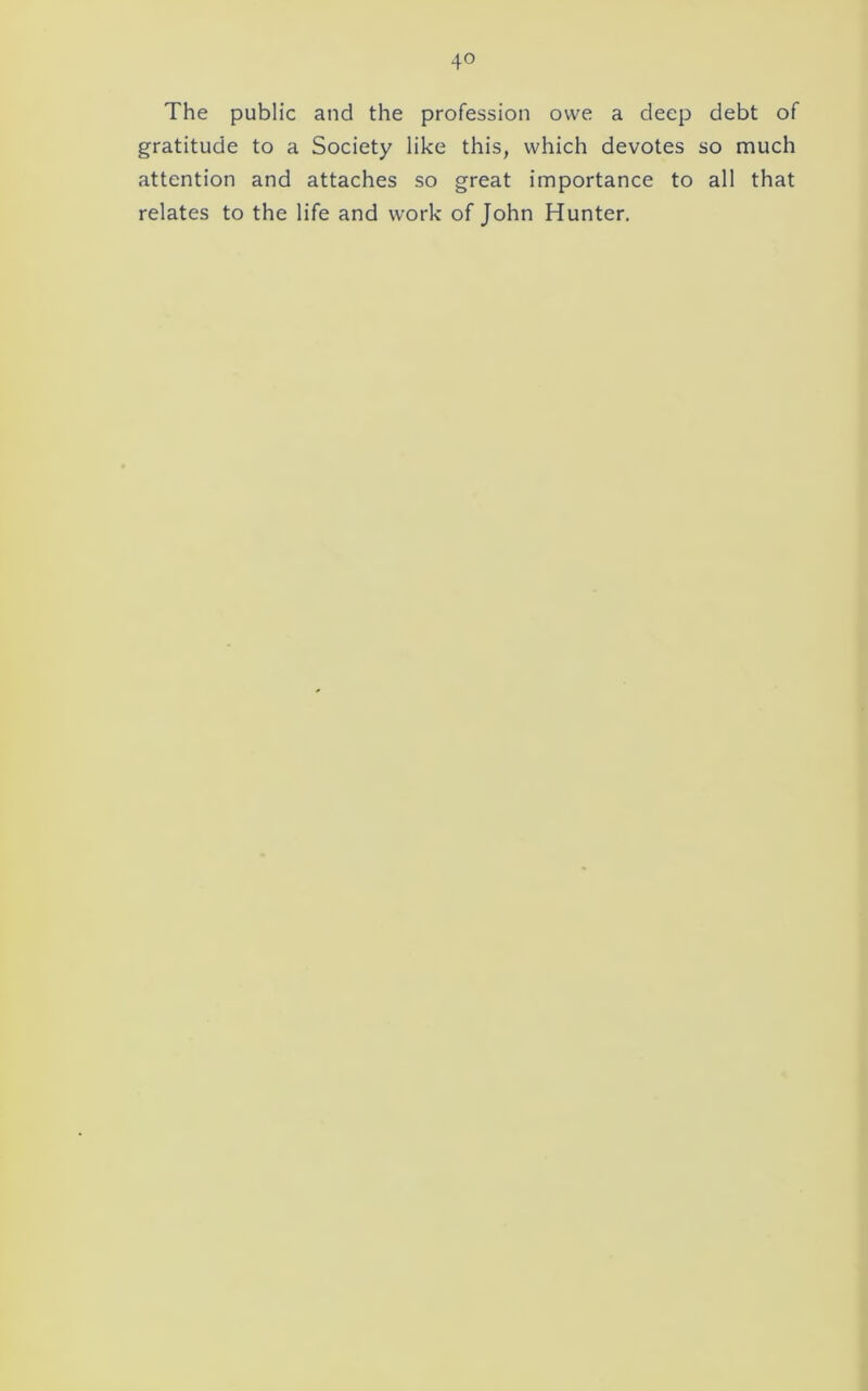 The public and the profession owe a deep debt of gratitude to a Society like this, which devotes so much attention and attaches so great importance to all that relates to the life and work of John Hunter.