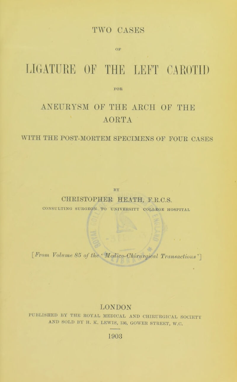 OF LEFT CAROTID FOR ANEURYSM OF THE ARCH OF THE AORTA WITH THE POST-MORTEM SPECIMENS OP POUR CASES BY CHRISTOPHER HEATH, F.R.C.S. CONSULTING SURGEON TO UNIVERSITY COLLEGE HOSPITAL [From Volume 80 of the ‘ Medico-Chirunjical Transactions'] LONDON PUBLISHED BY THE ROYAL MEDICAL AND CHIRURGICAL SOCIETY AND SOLD BY H. K. LEWIS, 136, GOWER STREET, W.O. 1903