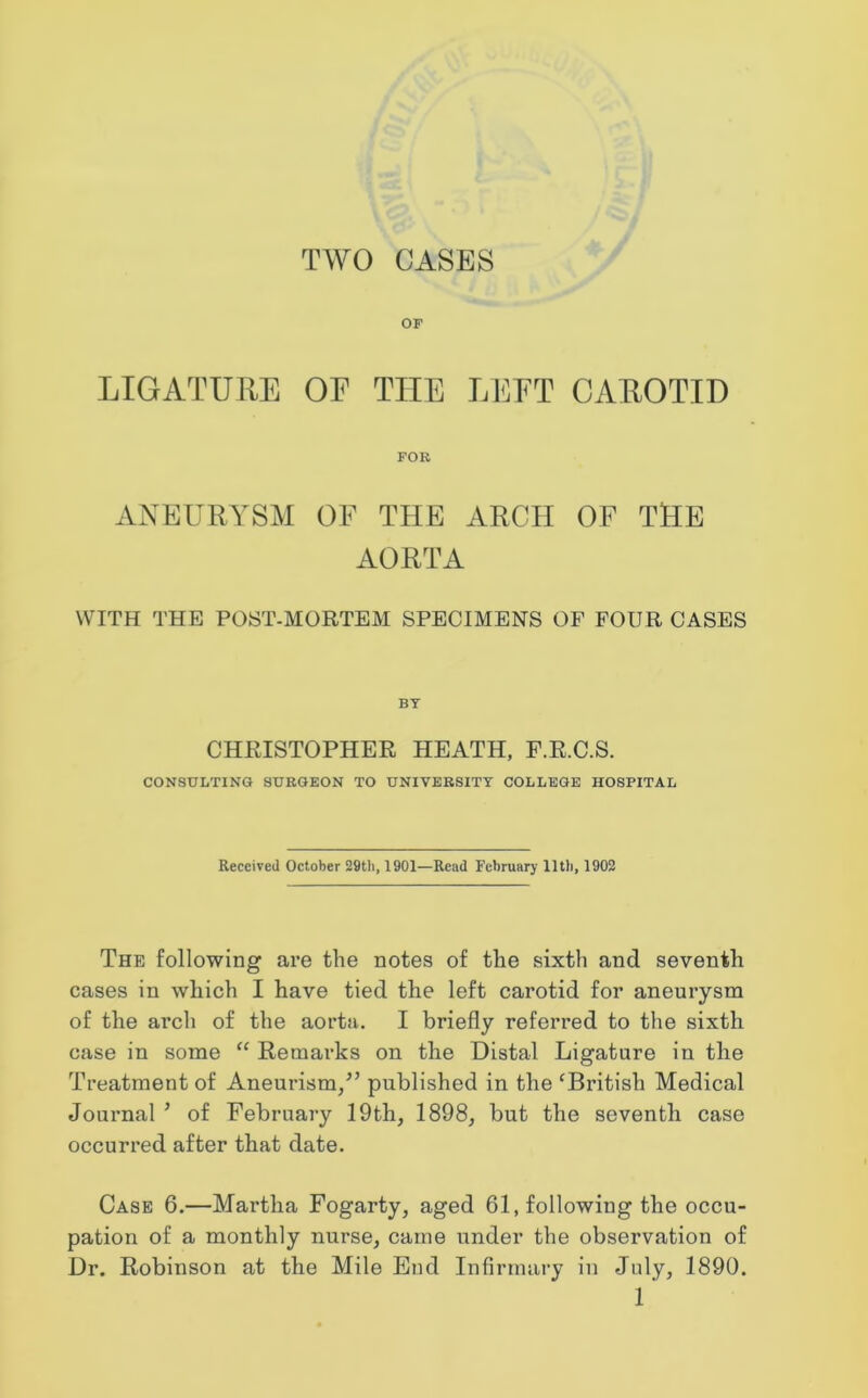 OF LIGATURE OE THE LEFT CAROTID FOR ANEURYSM OF THE ARCH OF THE AORTA WITH THE POST-MORTEM SPECIMENS OF FOUR CASES BT CHRISTOPHER HEATH, F.R.C.S. CONSULTING SURGEON TO UNIVERSITY COLLEGE HOSPITAL Received October 29th, 1901—Read February lltli, 1902 The following are the notes of the sixth and seventh cases in which I have tied the left carotid for aneurysm of the arch of the aorta. I briefly referred to the sixth case in some “ Remarks on the Distal Ligature in the Treatment of Aneurism/’ published in the ‘British Medical Journal ’ of February 19th, 1898, but the seventh case occurred after that date. Case 6.—Martha Fogarty, aged 61, following the occu- pation of a monthly nurse, came under the observation of Dr. Robinson at the Mile End Infirmary in July, 1890.