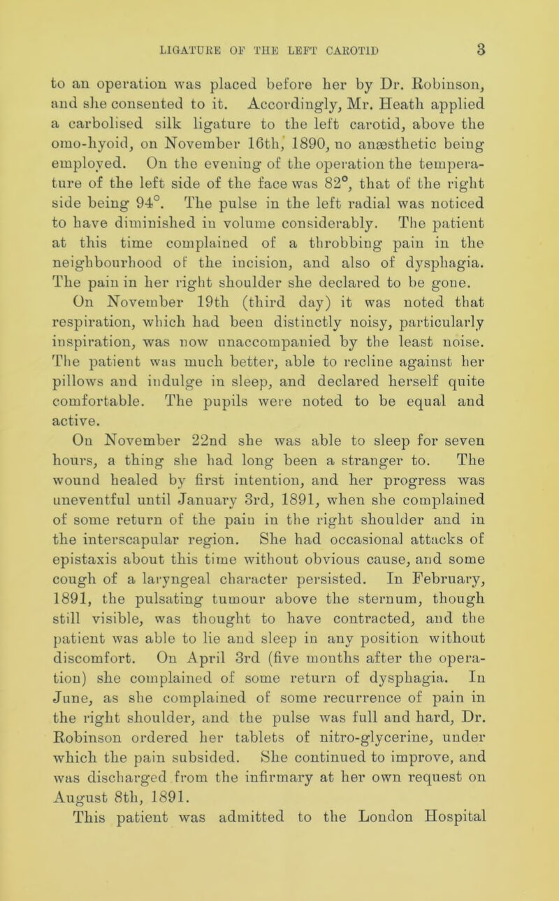 to an operation was placed before her by Dr. Robinson, and she consented to it. Accordingly, Mr. Heath applied a carbolised silk ligature to the left carotid, above the omo-liyoid, on November ICth, 1890, no anaesthetic being employed. On the evening of the operation the tempera- ture of the left side of the face was 82°, that of the right side being 94°. The pulse in the left radial was noticed to have diminished in volume considerably. The patient at this time complained of a throbbing pain in the neighbourhood of the incision, and also of dysphagia. The pain in her right shoulder she declared to be gone. On November 19th (third day) it was noted that respiration, which had been distinctly noisy, particularly inspiration, was now unaccompanied by the least noise. The patient was much better, able to recline against her pillows and indulge in sleep, and declared herself quite comfortable. The pupils were noted to be equal and active. On November 22nd she was able to sleep for seven hours, a thing she had long been a stranger to. The wound healed by first intention, and her progress was uneventful until January 3rd, 1891, when she complained of some return of the pain in the right shoulder and in the interscapular region. She had occasional attacks of epistaxis about this time without obvious cause, and some cough of a laryngeal character persisted. In February, 1891, the pulsating tumour above the sternum, though still visible, was thought to have contracted, and the patient was able to lie and sleep in any position without discomfort. On April 3rd (five mouths after the opera- tion) she complained of some return of dysphagia. In June, as she complained of some recurrence of pain in the right shoulder, and the pulse was full and hard, Dr. Robinson ordered her tablets of nitro-glycerine, under which the pain subsided. She continued to improve, and was discharged from the infirmary at her own request on August 8th, 1891. This patient was admitted to the London Hospital