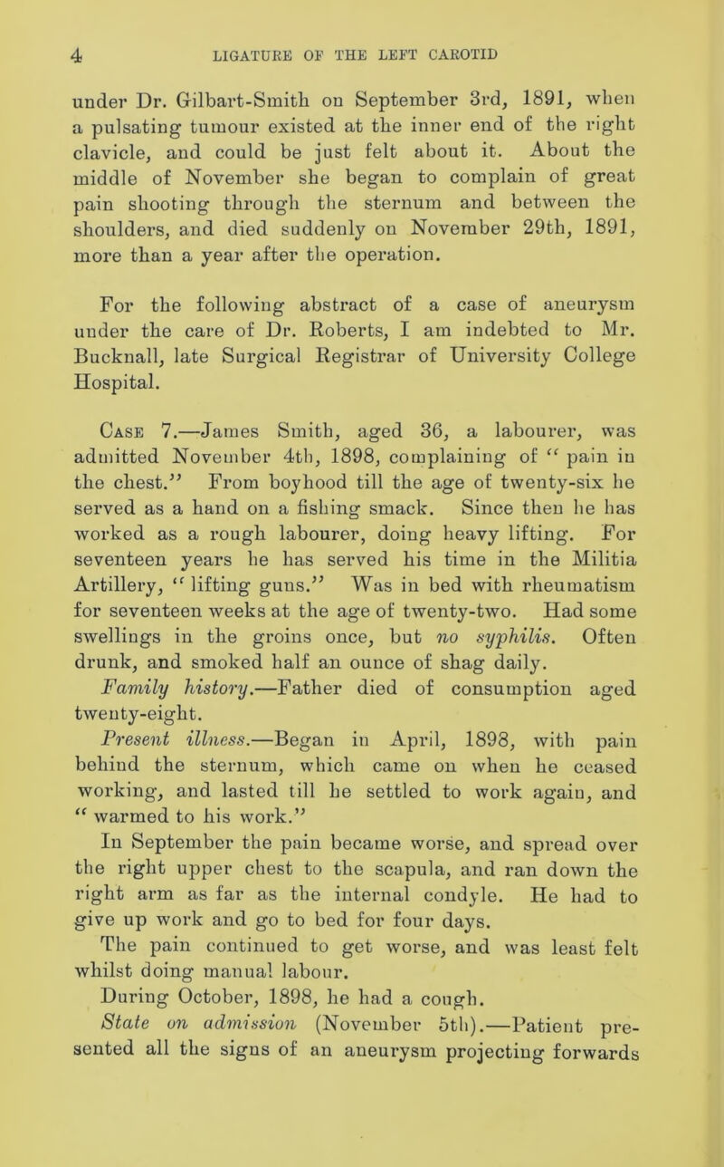 under Dr. Gilbart-Smith on September 3rd, 1891, when a pulsating tumour existed at the inner end of the right clavicle, and could be just felt about it. About the middle of November she began to complain of great pain shooting through the sternum and between the shoulders, and died suddenly on November 29th, 1891, more than a year after the operation. For the following abstract of a case of aneurysm under the care of Dr. Roberts, I am indebted to Mr. Bucknall, late Surgical Registrar of University College Hospital. Case 7.—James Smith, aged 36, a labourer, was admitted November 4th, 1898, complaining of “ pain in the chest.” From boyhood till the age of twenty-six he served as a hand on a fishing smack. Since then he has worked as a rough labourer, doing heavy lifting. For seventeen years he has served his time in the Militia Artillery, ‘f lifting guns.” Was in bed with rheumatism for seventeen weeks at the age of twenty-two. Had some swellings in the groins once, but no syphilis. Often drunk, and smoked half an ounce of shag daily. Family history.—Father died of consumption aged twenty-eight. Present illness.—Began in April, 1898, with pain behind the sternum, which came on when he ceased working, and lasted till he settled to work again, and “ warmed to his work.” In September the pain became worse, and spread over the right upper chest to the scapula, and ran down the right arm as far as the internal condyle. He had to give up work and go to bed for four days. The pain continued to get worse, and was least felt whilst doing manual labour. During October, 1898, he had a cough. State on admission (November 5th).—Patient pre- sented all the signs of an aneurysm projecting forwards