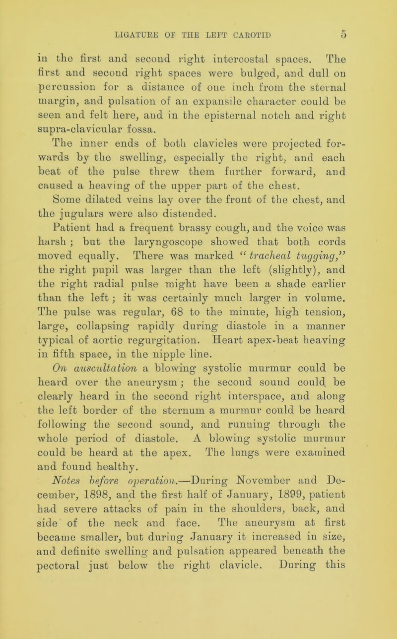 in tho first and second right intercostal spaces. The first and second right spaces were bulged, and dull on percussion for a distance of oue inch from the sternal margin, and pulsation of an expansile character could be seen and felt here, and in the episternal notch and right supra-clavicular fossa. The inner ends of both clavicles were projected for- wards by the swelling, especially the right, and each beat of the pulse threw them further forward, and caused a heaving of the upper part of the chest. Some dilated veins lay over the front of the chest, and the jugulars were also distended. Patient had a frequent brassy cough, and the voice was harsh ; but the laryngoscope showed that both cords moved equally. There was marked “ tracheal tugging,” the right pupil was larger than the left (slightly), and the right radial pulse might have been a shade earlier than the left; it was certainly much larger in volume. The pulse was regular, 68 to the minute, high tension, large, collapsing rapidly during diastole in a manner typical of aortic regurgitation. Heart apex-beat heaving in fifth space, in the nipple line. On auscultation a blowing systolic murmur could be heard over the aneurysm; the second sound could be clearly heard in the second right interspace, and along the left border of the sternum a murmur could be heard following the second sound, and running through the whole period of diastole. A blowing systolic murmur could be heard at the apex. The lungs were examined and found healthy. Notes before operation.—During November and De- cember, 1898, and the first half of January, 1899, patient had severe attacks of pain in the shoulders, back, and side of the neck and face. The aneurysm at first became smaller, but during January it increased in size, and definite swelling and pulsation appeared beneath the pectoral just below the right clavicle. During this