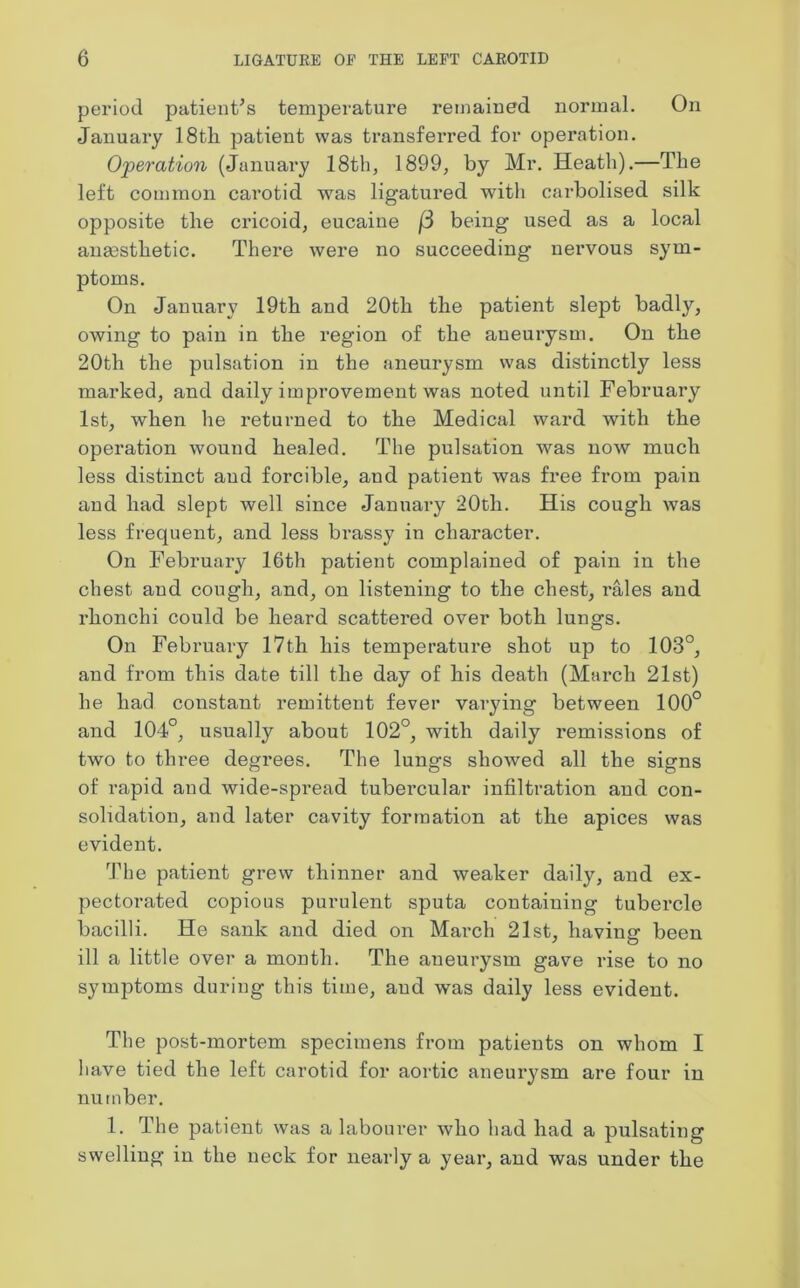 period patient’s temperature remained normal. On January 18th patient was transferred for operation. Operation (January 18th, 1899, by Mr. Heath).—The left common carotid was ligatured with carbolised silk opposite the cricoid, eucaine [3 being used as a local angesthetic. There were no succeeding nervous sym- ptoms. On January 19th and 20th the patient slept badly, owing to pain in the region of the aneurysm. On the 20th the pulsation in the aneurysm was distinctly less marked, and daily improvement was noted until February 1st, when he returned to the Medical ward with the operation wound healed. The pulsation was now much less distinct and forcible, and patient was free from pain and had slept well since January 20th. His cough was less frequent, and less brassy in character. On February 16th patient complained of pain in the chest and cough, and, on listening to the chest, rales and rhonclii could be heard scattered over both lungs. On February 17th his temperature shot up to 103°, and from this date till the day of his death (March 21st) he had constant remittent fever varying between 100° and 104°, usually about 102°, with daily remissions of two to three degrees. The lungs showed all the signs of rapid and wide-spread tubercular infiltration and con- solidation, and later cavity formation at the apices was evident. The patient grew thinner and weaker daily, and ex- pectorated copious purulent sputa containing tubercle bacilli. He sank and died on March 21st, having been ill a little over a month. The aneurysm gave rise to no symptoms during this time, and was daily less evident. The post-mortem specimens from patients on whom I have tied the left carotid for aortic aneurysm are four in number. 1. The patient was a labourer who had had a pulsating swelling in the neck for nearly a year, and was under the