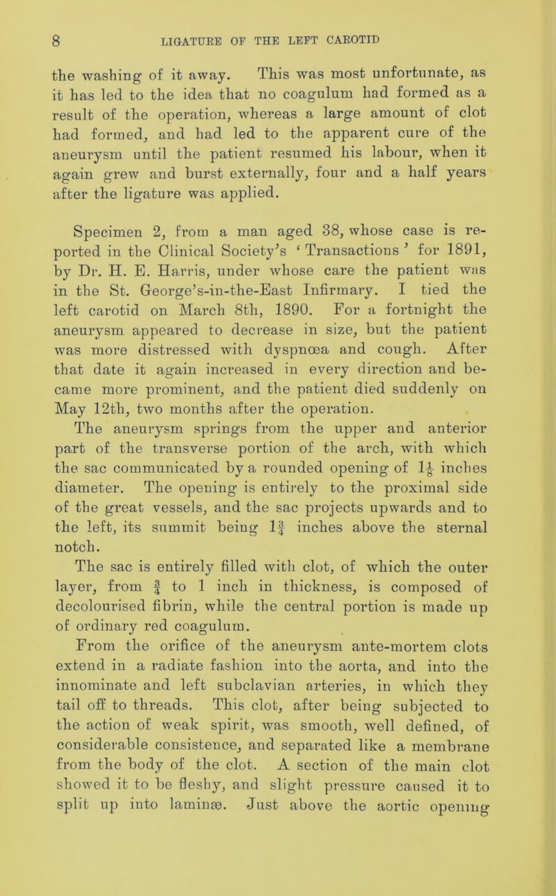 the washing of it away. This was most unfortunate, as it has led to the idea that no coagulum had formed as a result of the operation, whereas a large amount of clot had formed, and had led to the apparent cure of the aneurysm until the patient resumed his labour, when it again grew and burst externally, four and a half years after the ligature was applied. Specimen 2, from a man aged 38, whose case is re- ported in the Clinical Society’s ‘Transactions’ for 1891, by Dr. H. E. Harris, under whose care the patient was in the St. George’s-in-the-East Infirmary. I tied the left carotid on March 8th, 1890. For a fortnight the aneurysm appeared to decrease in size, but the patient was more distressed with dyspnoea and cough. After that date it again increased in every direction and be- came more prominent, and the patient died suddenly on May 12tli, two months after the operation. The aneurysm springs from the upper and anterior part of the transverse portion of the arch, with which the sac communicated by a rounded opening of 1± inches diameter. The opening is entirely to the proximal side of the great vessels, and the sac projects upwards and to the left, its summit being If inches above the sternal notch. The sac is entirely filled with clot, of which the outer layer, from § to 1 inch in thickness, is composed of decolourised fibrin, while the central portion is made up of ordinary red coagulum. From the orifice of the aneurysm ante-mortem clots extend in a radiate fashion into the aorta, and into the innominate and left subclavian arteries, in which they tail off to threads. This clot, after being subjected to the action of weak spirit, was smooth, well defined, of considerable consistence, and separated like a membrane from the body of the clot. A section of the main clot showed it to be fleshy, and slight pressure caused it to split up into laminae. Just above the aortic opening