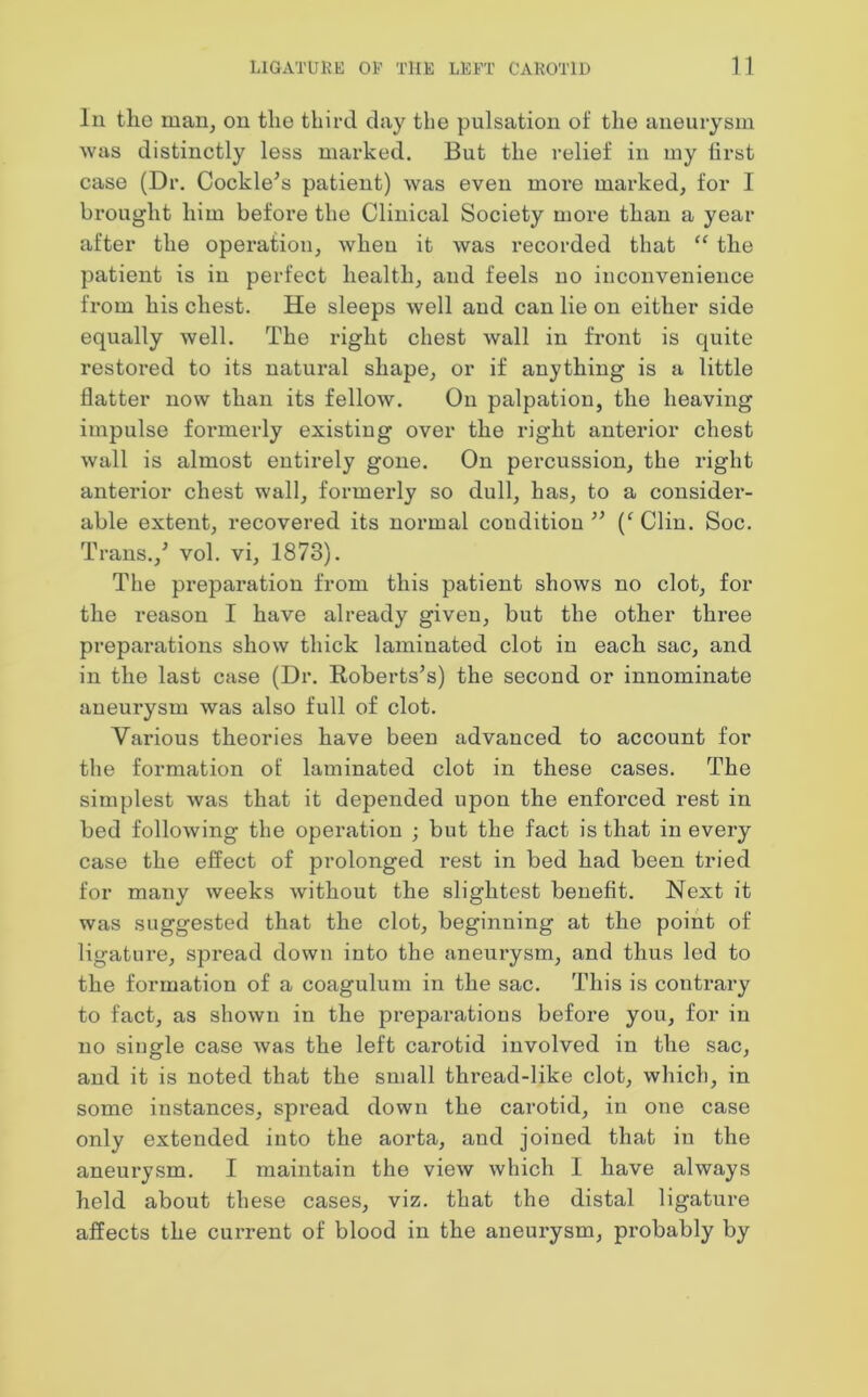 In the man, on the third day the pulsation of the aneurysm was distinctly less marked. But the relief in my first case (Dr. Cockle’s patient) was even moi’e marked, for I brought him before the Clinical Society more than a year after the operation, when it was recorded that “ the patient is in perfect health, and feels no inconvenience from his chest. He sleeps well and can lie on either side equally well. The right chest wall in front is quite restored to its natural shape, or if anything is a little flatter now than its fellow. On palpation, the heaving impulse formerly existing over the right anterior chest wall is almost entirely gone. On percussion, the right anterior chest wall, formerly so dull, has, to a consider- able extent, recovered its normal condition ” (f Clin. Soc. Trans./ vol. vi, 1873). The preparation from this patient shows no clot, for the reason I have already given, but the other three preparations show thick laminated clot in each sac, and in the last case (Dr. Roberts’s) the second or innominate aneurysm was also full of clot. Various theories have been advanced to account for the formation of laminated clot in these cases. The simplest was that it depended upon the enforced rest in bed following the operation ; but the fact is that in every case the effect of prolonged rest in bed had been tried for many weeks without the slightest benefit. Next it was suggested that the clot, beginning at the point of ligature, spread down into the aneurysm, and thus led to the formation of a coagulum in the sac. This is contrary to fact, as shown in the preparations before you, for in no single case Avas the left carotid involved in the sac, and it is noted that the small thread-like clot, which, in some instances, spread down the carotid, in one case only extended into the aorta, and joined that in the aneurysm. I maintain the view Avhich 1 have always held about these cases, viz. that the distal ligature affects the current of blood in the aneurysm, probably by