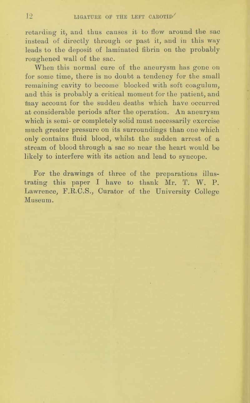 retarding it, and thus causes it to How arouud the sac instead of directly through or past it, and in this way leads to the deposit of laminated fibrin on the probably roughened wall of the sac. When this normal cure of the aneurysm has gone on for some time, there is no doubt a tendency for the small remaining cavity to become blocked with soft coagulum, and this is probably a critical moment for the patient, and may account for the sudden deaths which have occurred at considerable periods after the operation. An aneurysm which is semi- or completely solid must necessarily exercise much greater pressure on its surroundings than one which only contains fluid blood, whilst the sudden arrest of a stream of blood through a sac so near the heart would be likely to interfere with its action and lead to syncope. For the drawings of three of the preparations illus- trating this paper I have to thank Mr. T. W. P. Lawrence, F.R.C.S., Curator of the University College Museum.