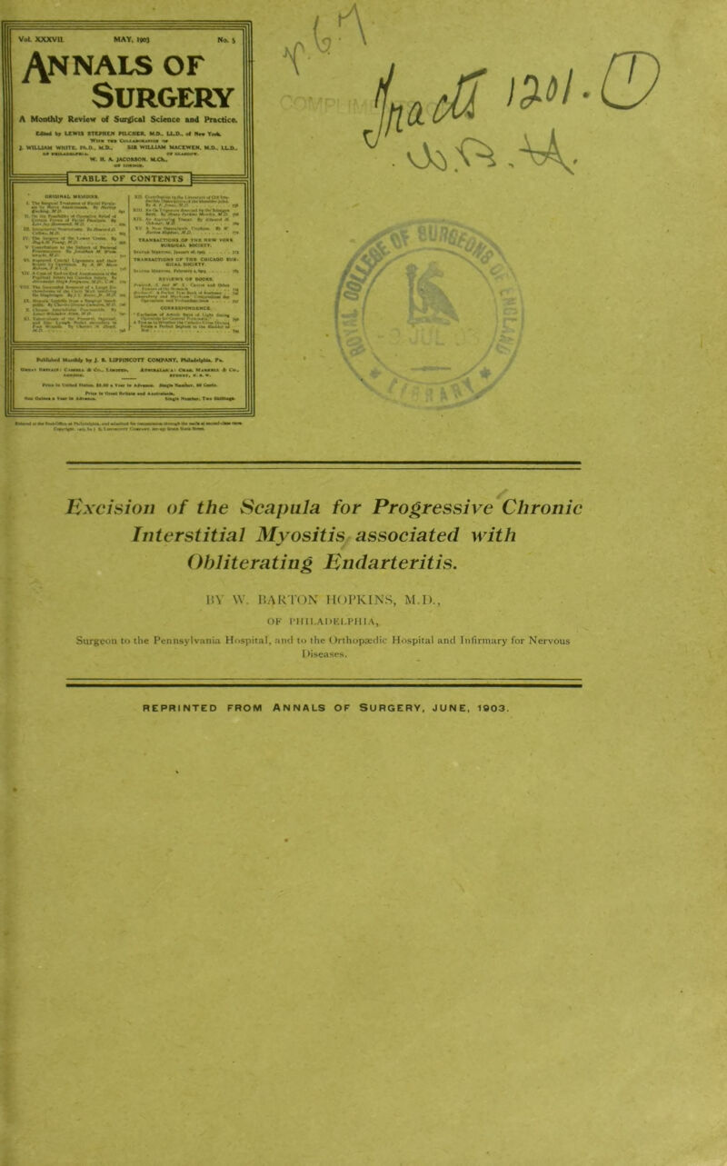 Excision of the Scapula for Progressive Chronic Interstitial Myositis associated with Obliterating Endarteritis. BY W. BARTON HOPKINS, M.I)., OF PHILADELPHIA, Surgeon to the Pennsylvania Hospital, and to the Orthopaedic Hospital and Infirmary for Nervous Diseases. REPRINTED FROM ANNALS OF SURGERY, JUNE, 1003