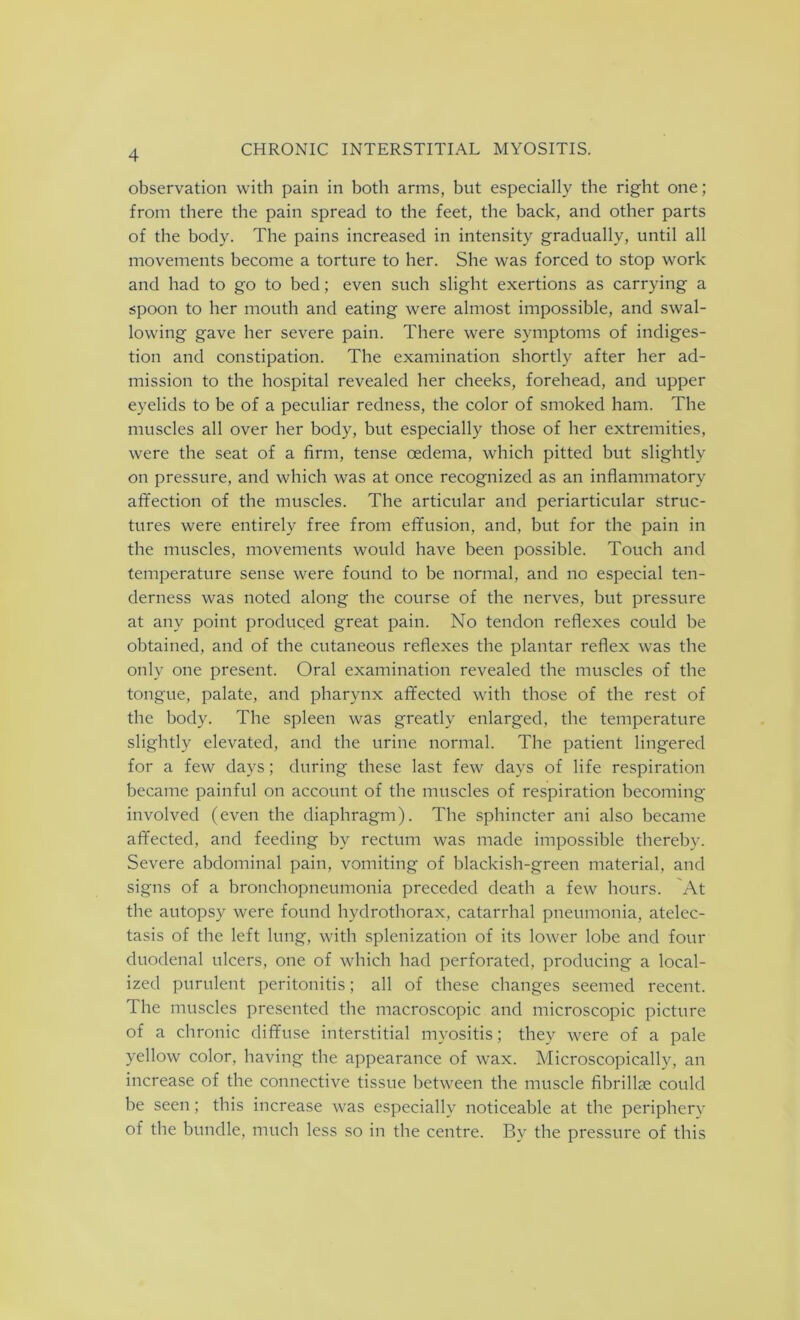 observation with pain in both arms, but especially the right one; from there the pain spread to the feet, the back, and other parts of the body. The pains increased in intensity gradually, until all movements become a torture to her. She was forced to stop work and had to go to bed; even such slight exertions as carrying a spoon to her mouth and eating were almost impossible, and swal- lowing gave her severe pain. There were symptoms of indiges- tion and constipation. The examination shortly after her ad- mission to the hospital revealed her cheeks, forehead, and upper eyelids to be of a peculiar redness, the color of smoked ham. The muscles all over her body, but especially those of her extremities, were the seat of a firm, tense oedema, which pitted but slightly on pressure, and which was at once recognized as an inflammatory affection of the muscles. The articular and periarticular struc- tures were entirely free from effusion, and, but for the pain in the muscles, movements would have been possible. Touch and temperature sense were found to be normal, and no especial ten- derness was noted along the course of the nerves, but pressure at any point produced great pain. No tendon reflexes could be obtained, and of the cutaneous reflexes the plantar reflex was the only one present. Oral examination revealed the muscles of the tongue, palate, and pharynx affected with those of the rest of the body. The spleen was greatly enlarged, the temperature slightly elevated, and the urine normal. The patient lingered for a few days; during these last few days of life respiration became painful on account of the muscles of respiration becoming involved (even the diaphragm). The sphincter ani also became affected, and feeding by rectum was made impossible thereby. Severe abdominal pain, vomiting of blackish-green material, and signs of a bronchopneumonia preceded death a few hours. At the autopsy were found hvdrothorax, catarrhal pneumonia, atelec- tasis of the left lung, with splenization of its lower lobe and four duodenal ulcers, one of which had perforated, producing a local- ized purulent peritonitis; all of these changes seemed recent. The muscles presented the macroscopic and microscopic picture of a chronic diffuse interstitial myositis; they were of a pale yellow color, having the appearance of wax. Microscopically, an increase of the connective tissue between the muscle fibrillse could be seen; this increase was especially noticeable at the periphery of the bundle, much less so in the centre. By the pressure of this