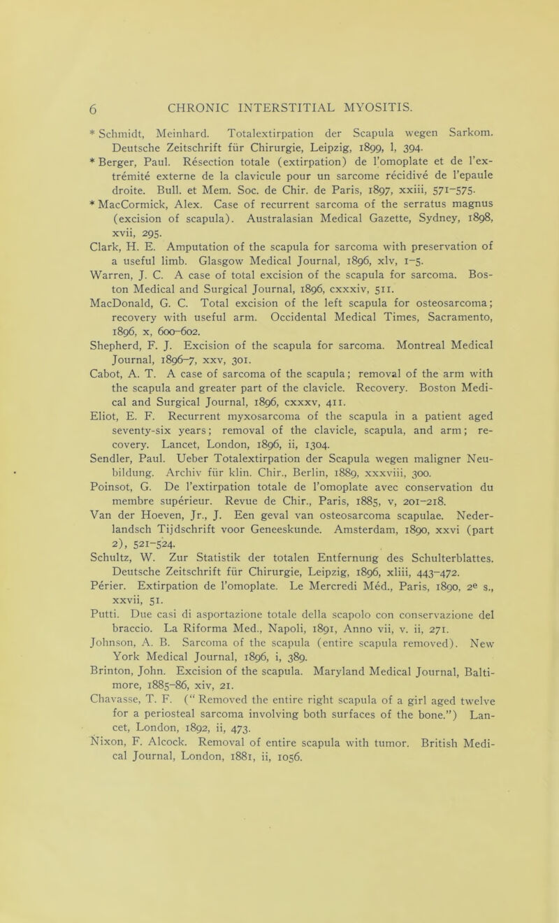 * Schmidt, Meinhard. Totalextirpation der Scapula wegen Sarkom. Deutsche Zeitschrift fur Chirurgie, Leipzig, 1899, 1, 394. * Berger, Paul. Resection totale (extirpation) de l’omoplate et de l’ex- tremite externe de la clavicule pour un sarcome recidive de l’epaule droite. Bull, et Mem. Soc. de Chir. de Paris, 1897, xxiii, 571-575- * MacCormick, Alex. Case of recurrent sarcoma of the serratus magnus (excision of scapula). Australasian Medical Gazette, Sydney, 1898, xvii, 295. Clark, H. E. Amputation of the scapula for sarcoma with preservation of a useful limb. Glasgow Medical Journal, 1896, xlv, 1-5. Warren, J. C. A case of total excision of the scapula for sarcoma. Bos- ton Medical and Surgical Journal, 1896, cxxxiv, 511. MacDonald, G. C. Total excision of the left scapula for osteosarcoma; recovery with useful arm. Occidental Medical Times, Sacramento, 1896, x, 600-602. Shepherd, F. J. Excision of the scapula for sarcoma. Montreal Medical Journal, 1896-7, xxv, 301. Cabot, A. T. A case of sarcoma of the scapula; removal of the arm with the scapula and greater part of the clavicle. Recovery. Boston Medi- cal and Surgical Journal, 1896, cxxxv, 411. Eliot, E. F. Recurrent myxosarcoma of the scapula in a patient aged seventy-six years; removal of the clavicle, scapula, and arm; re- covery. Lancet, London, 1896, ii, 1304. Sendler, Paul. Ueber Totalextirpation der Scapula wegen maligner Neu- bildung. Archiv fiir klin. Chir., Berlin, 1889, xxxviii, 300. Poinsot, G. De l’extirpation totale de l’omoplate avec conservation du membre superieur. Revue de Chir., Paris, 1885, v, 201-218. Van der Hoeven, Jr., J. Een geval van osteosarcoma scapulae. Neder- landsch Tijdschrift voor Geneeskunde. Amsterdam, 1890, xxvi (part 2), 521-524- Schultz, W. Zur Statistik der totalen Entfernung des Schulterblattes. Deutsche Zeitschrift fiir Chirurgie, Leipzig, 1896, xliii, 443-472. Perier. Extirpation de l’omoplate. Le Mercredi Med., Paris, 1890, 2e s., xxvii, 51. Putti. Due casi di asportazione totale della scapolo con conservazione del braccio. La Riforma Med., Napoli, 1891, Anno vii, v. ii, 271. Johnson, A. B. Sarcoma of the scapula (entire scapula removed). New York Medical Journal, 1896, i, 389. Brinton, John. Excision of the scapula. Maryland Medical Journal, Balti- more, 1885-86, xiv, 21. Chavasse, T. F. (“Removed the entire right scapula of a girl aged twelve for a periosteal sarcoma involving both surfaces of the bone.”) Lan- cet, London, 1892, ii, 473. Nixon, F. Alcock. Removal of entire scapula with tumor. British Medi- cal Journal, London, 1881, ii, 1056.