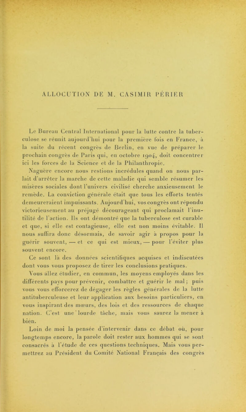 Le Bureau Central International pour la lutte contre la tuber- culose se réunit aujourd’hui pour la première lois en France, à la suite du récent congrès de Berlin, en vue de préparer le prochain congrès de Paris qui, en octobre 1904, doit concentrer ici les forces de la Science et de la Philanthropie. Naguère encore nous restions incrédules quand on nous par- lait d arrêter la marche de cette maladie qui semble résumer les misères sociales dont l’univers civilisé cherche anxieusement le remède. La conviction générale était que tous les efforts tentés demeureraient impuissants. Aujourd'hui, vos congrès ont répondu victorieusement au préjugé décourageant qui proclamait l’inu- tilité de l'action. Ils ont démontré que la tuberculose est curable et que, si elle est contagieuse, elle est non moins évitable. Il nous suffira donc désormais, de savoir agir à propos pour la guérir souvent, — et ce qui est mieux, — pour l’éviter plus souvent encore. Ce sont là des données scientifiques acquises et indiscutées dont vous vous proposez de tirer les conclusions pratiques. Vous allez étudier, en commun, les moyens employés dans les différents pays pour prévenir, combattre et guérir le mal; puis vous vous efforcerez de dégager les règles générales de la lutte antituberculeuse et leur application aux besoins particuliers, en vous inspirant des mœurs, des lois et des ressources de chaque nation. C’est une lourde tâche, mais vous saurez la mener à bien. Loin de moi la pensée d’intervenir dans ce débat où, pour longtemps encore, la parole doit rester aux hommes qui se sont consacrés à l’étude de ces questions techniques. Mais vous per- mettrez au Président du Comité National Français des congrès