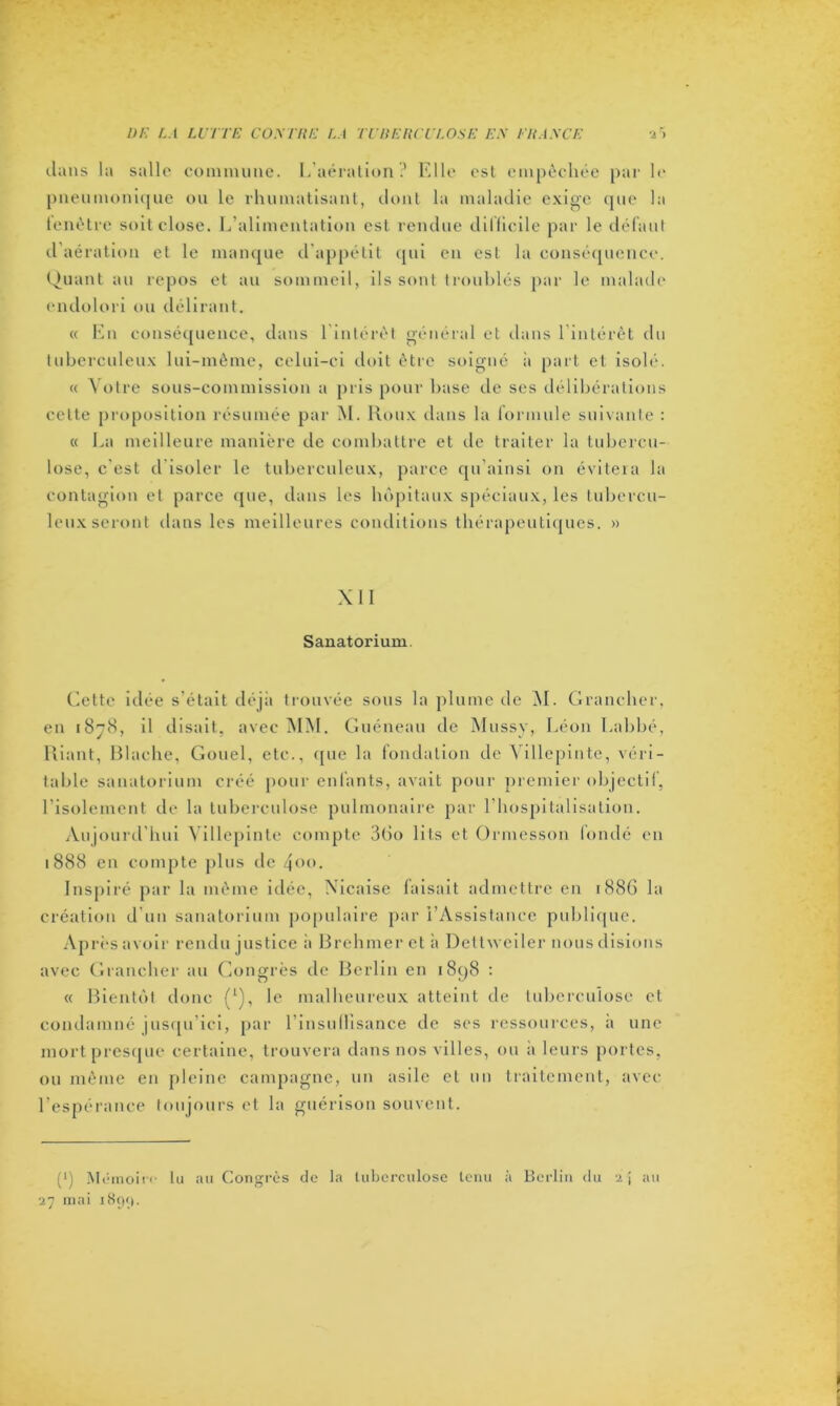 clans la salle commune. L’aération? Elle est empêchée par le pneumonique ou le rhumatisant, dont la maladie exige que la fenêtre soit close. L’alimentation est rendue dilficile par le défaut d’aération et le manque d'appétit qui en est la conséquence. Quant au repos et au sommeil, ils sont troublés par le malade endolori ou délirant. « En conséquence, dans l'intérêt général et dans l’intérêt du tuberculeux lui-même, celui-ci doit être soigné à part et isolé. « Votre sous-commission a pris pour base de ses délibérations cette proposition résumée par M. Roux dans la formule suivante : « La meilleure manière de combattre et île traiter la tubercu- lose, c est d isoler le tuberculeux, parce qu’ainsi on évitera la contagion et parce que, dans les hôpitaux spéciaux, les tubercu- leux seront dans les meilleures conditions thérapeutiques. » XII Sanatorium. Cette idée s’était déjà trouvée sous la plume de M. Grancher, en 1878, il disait, avec MM. Guéneau de Mussy, Léon Labbé, Riant, Blache, Gouel, etc., que la fondation de Villepinte, véri- table sanatorium créé pour enfants, avait pour premier objectif, l’isolement de la tuberculose pulmonaire par l'hospitalisation. Aujourd’hui Villepinte compte 3(io lits et Ormesson fondé en 1888 en compte plus de 4°°. Inspiré par la même idée, Nicaise faisait admettre en 188G la création d’un sanatorium populaire par l’Assistance publique. Après avoir rendu justice à Brehmer et à Dettweiler nous disions avec Grancher au Congrès de Berlin en i8p8 : « Bientôt donc (*), le malheureux atteint de tuberculose et condamné jusqu’ici, par l’insullisance de ses ressources, a une mort presque certaine, trouvera dans nos villes, ou a leurs portes, ou même en pleine campagne, un asile et un traitement, avec l’espérance toujours et la guérison souvent. (*) Mémoire lu «nu Congrès de la tuberculose tenu à Berlin du i\ au 27 mai 18911.