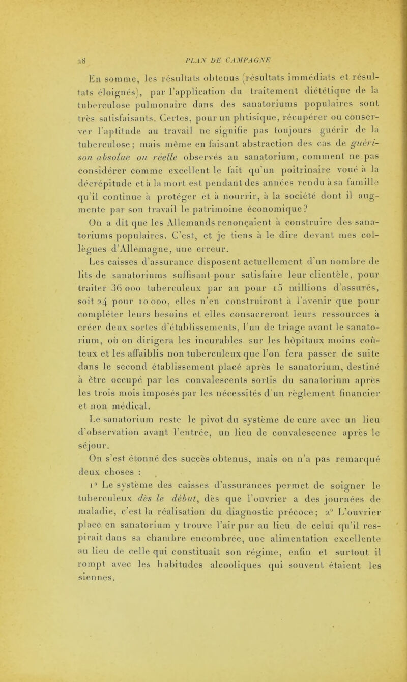 En somme, les résultats obtenus (résultats immédiats et résul- tats éloignés), par l’application du traitement diététique de la tuberculose pulmonaire dans des sanatoriums populaires sont très satisfaisants. Certes, pour un phtisique, récupérer ou conser- ver l’aptitude au travail ne signifie pas toujours guérir de la tuberculose; mais même en faisant abstraction des cas de guéri- son absolue ou réelle observés au sanatorium, comment ne pas considérer comme excellent le fait qu’un poitrinaire voué a la décrépitude et à la mort est pendant des années rendu a sa famille qu’il continue à protéger et a nourrir, a la société dont il aug- mente par son travail le patrimoine économique? O11 a dit que les Allemands renonçaient à construire des sana- toriums populaires. C’est, et je tiens à le dire devant mes col- lègues d’Allemagne, une erreur. Les caisses d’assurance disposent actuellement d un nombre de lits de sanatoriums suffisant pour satisfaite leur clientèle, pour traiter 36 000 tuberculeux par an pour 10 millions d assurés, soit 24 pour 10000, elles n’en construiront à l'avenir que pour compléter leurs besoins et elles consacreront leurs ressources à créer deux sortes d’établissements, l’un de triage avant le sanato- rium, où on dirigera les incurables sur les hôpitaux moins coû- teux et les affaiblis non tuberculeux que l’on fera passer de suite dans le second établissement placé après le sanatorium, destiné à être occupé par les convalescents sortis du sanatorium après les trois mois imposés par les nécessités d un règlement financier et non médical. Le sanatorium reste le pivot du système de cure avec un lieu d’observation avant l’entrée, un lieu de convalescence après le séjour. On s'est étonné des succès obtenus, mais on n’a pas remarqué deux choses : i° Le système des caisses d’assurances permet de soigner le tuberculeux dès le début, dès que l’ouvrier a des journées de maladie, c’est la réalisation du diagnostic précoce; 20 L’ouvrier placé en sanatorium y trouve l’air pur au lieu de celui qu’il res- pirait dans sa chambre encombrée, une alimentation excellente au lieu de celle qui constituait son régime, enfin et surtout il rompt avec les habitudes alcooliques qui souvent étaient les siennes.