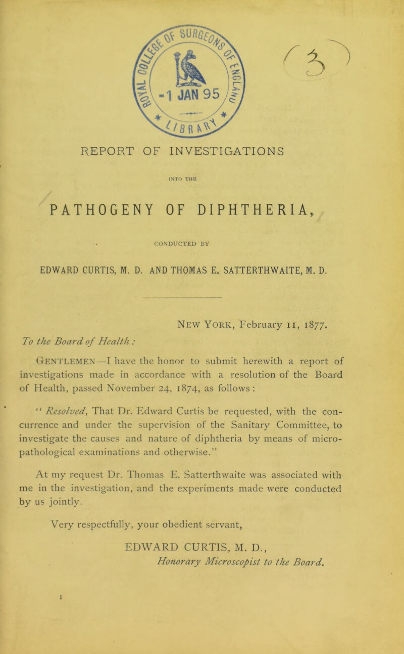 REPORT OF INVESTIGATIONS INTO THE PATHOGENY OF DIPHTHERIA, CONDUCTED BY EDWARD CURTIS, M. D. AND THOMAS E. SATTERTHWAITE, M. D. New York, February u, 1877. To the Board of Health : GENTLEMEN—I have the honor to submit herewith a report of investigations made in accordance with a resolution of the Board of Health, passed November 24, 1874, as follows: “ Resolved, That Dr. Edward Curtis be requested, with the con- currence and under the supervision of the Sanitary Committee, to investigate the causes and nature of diphtheria by means of micro- pathological examinations and otherwise.” At my request Dr. Thomas E. Satterthwaite was associated with me in the investigation, and the experiments made were conducted by us jointly. Very respectfully, your obedient servant, 1 EDWARD CURTIS, M. D., Honorary Microscopist to the Board.