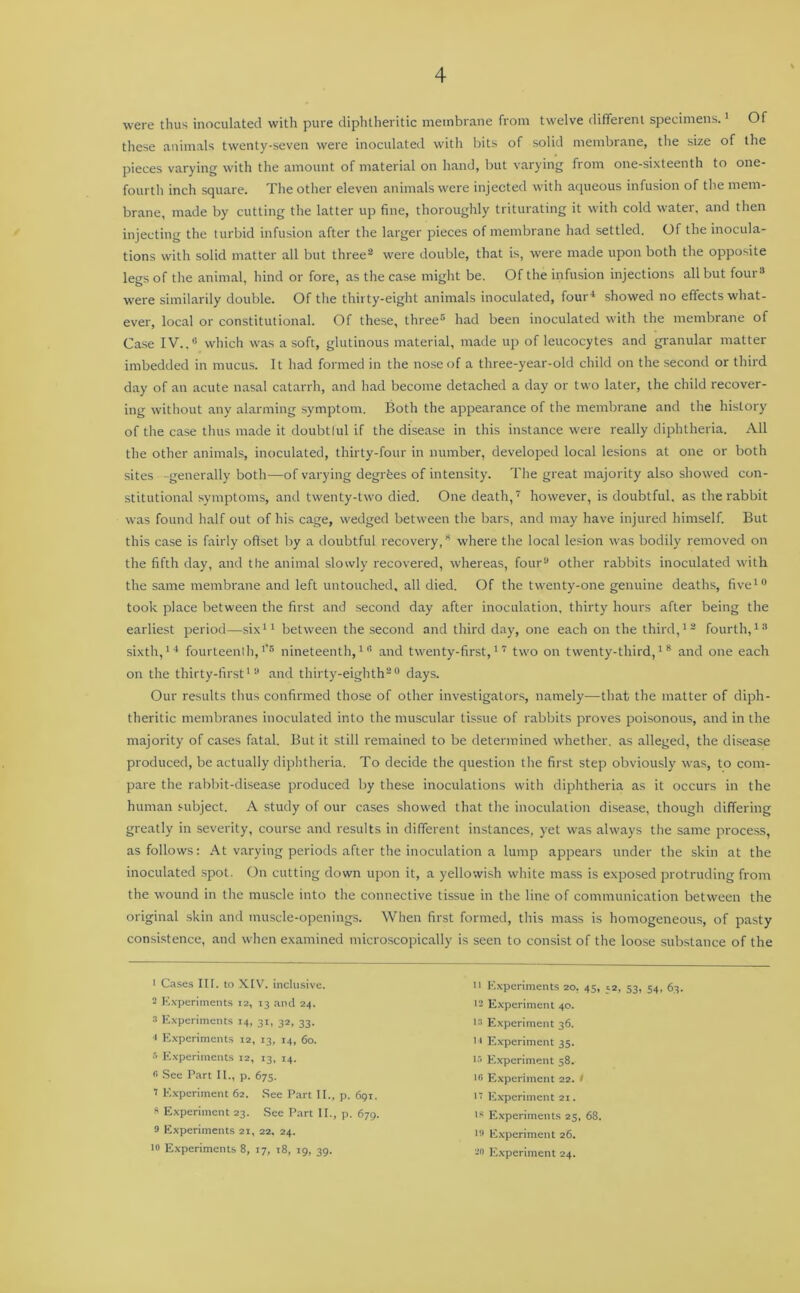 were thus inoculated with pure diphtheritic membrane from twelve different specimens.1 Of these animals twenty-seven were inoculated with bits of solid membrane, the size of the pieces varying with the amount of material on hand, but varying from one-sixteenth to one- fourth inch square. The other eleven animals were injected with aqueous infusion of the mem- brane, made by cutting the latter up fine, thoroughly triturating it with cold water, and then injecting the turbid infusion after the larger pieces of membrane had settled. Of the inocula- tions with solid matter all but three2 3 were double, that is, were made upon both the opposite legs of the animal, hind or fore, as the case might be. Of the infusion injections all but four8 * were similarily double. Of the thirty-eight animals inoculated, fou 5r4 showed no effects what- ever, local or constitutional. Of these, three6 had been inoculated with the membrane of Case IV..8 which was a soft, glutinous material, made up of leucocytes and granular matter imbedded in mucus. It had formed in the nose of a three-year-old child on the second or third day of an acute nasal catarrh, and had become detached a day or two later, the child recover- ing without any alarming symptom. Both the appearance of the membrane and the history of the case thus made it doubtlul if the disease in this instance were really diphtheria. All the other animals, inoculated, thirty-four in number, developed local lesions at one or both sites -generally both—of varying degrees of intensity. The great majority also showed con- stitutional symptoms, and twenty-two died. One death,7 however, is doubtful, as the rabbit was found half out of his cage, wedged between the bars, and may have injured himself. But this case is fairly offset by a doubtful recovery,8 where the local lesion was bodily removed on the fifth day, and the animal slowly recovered, whereas, four8 other rabbits inoculated with the same membrane and left untouched, all died. Of the twenty-one genuine deaths, five10 took place between the first and second day after inoculation, thirty hours after being the earliest period—six11 between the second and third day, one each on the third,12 fourth,13 sixth,14 fourteenth,1,5 nineteenth,111 and twenty-first,17 two on twenty-third,18 and one each on the thirty-first18 and thirty-eighth20 days. Our results thus confirmed those of other investigators, namely—that the matter of diph- theritic membranes inoculated into the muscular tissue of rabbits proves poisonous, and in the majority of cases fatal. But it still remained to be determined whether, as alleged, the disease produced, be actually diphtheria. To decide the question the first step obviously was, to com- pare the rabbit-disease produced by these inoculations with diphtheria as it occurs in the human subject. A study of our cases showed that the inoculation disease, though differing greatly in severity, course and results in different instances, yet was always the same process, as follows: At varying periods after the inoculation a lump appears under the skin at the inoculated spot. On cutting down upon it, a yellowish white mass is exposed protruding from the wound in the muscle into the connective tissue in the line of communication between the original skin and muscle-openings. When first formed, this mass is homogeneous, of pasty consistence, and when examined microscopically is seen to consist of the loose substance of the 1 Cases III. to XIV. inclusive. 2 Experiments 12, 13 and 24. 3 Experiments 14, 31, 32, 33. •1 Experiments 12, 13, 14, 60. 5 Experiments 12, 13, 14. * See Part II., p. 675. 7 Experiment 62. See Part II., p. 691. s Experiment 23. See Part II., p. 679. s Experiments 21, 22. 24. 10 Experiments 8, 17, t8, 19, 39. :i Experiments 20, 45, s2, 53, 54, 63. ■2 Experiment 40. • 3 Experiment 36. n Experiment 35. 13 Experiment 58. ic Experiment 22. 1 it Experiment 21. 18 Experiments 23, 68. 18 Experiment 26. 28 Experiment 24.