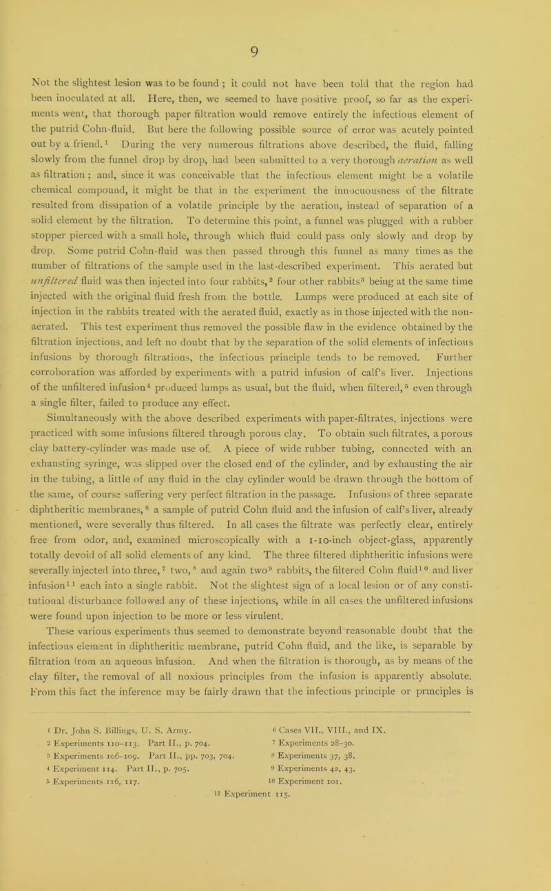 Not the slightest lesion was to be found ; it could not have been told that the region had been inoculated at all. Here, then, we seemed to have positive proof, so far as the experi- ments went, that thorough paper filtration would remove entirely the infectious element of the putrid Cohn-fluid. But here the following possible source of error was acutely pointed out by a friend.1 During the very numerous filtrations above described, the fluid, falling slowly from the funnel drop by drop, had been submitted to a very thorough aeration as well as filtration; and, since it was conceivable that the infectious element might be a volatile chemical compound, it might be that in the experiment the innocuousness of the filtrate resulted from dissipation of a volatile principle by the aeration, instead of separation of a solid element by the filtration. To determine this point, a funnel was plugged with a rubber stopper pierced with a small hole, through which fluid could pass only slowly and drop by drop. Some putrid Cohn-fluid was then passed through this funnel as many times as the number of filtrations of the sample used in the last-described experiment. This aerated but unfiltered fluid was then injected into four rabbits,2 four other rabbits3 being at the same time injected with the original fluid fresh from the bottle. Lumps were produced at each site of injection in the rabbits treated with the aerated fluid, exactly as in those injected with the non- aerated. This test experiment thus removed the possible flaw in the evidence obtained by the filtration injections, and left no doubt that by the separation of the solid elements of infectious infusions by thorough filtrations, the infectious principle tends to be removed. Further corroboration was afforded by experiments with a putrid infusion of calf’s liver. Injections of the unfiltered infusion4 produced lumps as usual, but the fluid, when filtered,5 even through a single filter, failed to produce any effect. Simultaneously with the above described experiments with paper-filtrates, injections were practiced with some infusions filtered through porous clay. To obtain such filtrates, a porous clay battery-cylinder was made use of. A piece of wide rubber tubing, connected with an exhausting syringe, was slipped over the closed end of the cylinder, and by exhausting the air in the tubing, a little of any fluid in the clay cylinder would be drawn through the bottom of the same, of course suffering very perfect filtration in the passage. Infusions of three separate diphtheritic membranes,6 a sample of putrid Cohn fluid and the infusion of calf’s liver, already mentioned, were severally thus filtered. In all cases the filtrate was perfectly clear, entirely free from odor, and, examined microscopically with a i-io-inch object-glass, apparently totally devoid of all solid elements of any kind. The three filtered diphtheritic infusions wrere severally injected into three,7 two,3 and again two9 rabbits, the filtered Cohn fluid10 and liver infusion11 each into a single rabbit. Not the slightest sign of a local lesion or of any consti- tutional disturbance followed any of these injections, while in all cases the unfiltered infusions were found upon injection to be more or less virulent. These various experiments thus seemed to demonstrate beyond reasonable doubt that the infectious element in diphtheritic membrane, putrid Cohn fluid, and the like, is separable by filtration from an aqueous infusion. And when the filtration is thorough, as by means of the clay filter, the removal of all noxious principles from the infusion is apparently absolute. From this fact the inference may be fairly drawn that the infectious principle or principles is 1 Dr. John S. Billings, U. S. Army. # Cases VII., VIII., and IX. 2 Experiments 110-113. Part II., p. 704. 1 Experiments 28-30. 2 Experiments 106-109. Part II., pp. 703, 704. ? Experiments 37, 38. •1 Experiment 114. Part II., p. 705. 9 Experiments 42, 43. 5 Experiments 116, 117. l° Experiment 101. n Experiment 115.