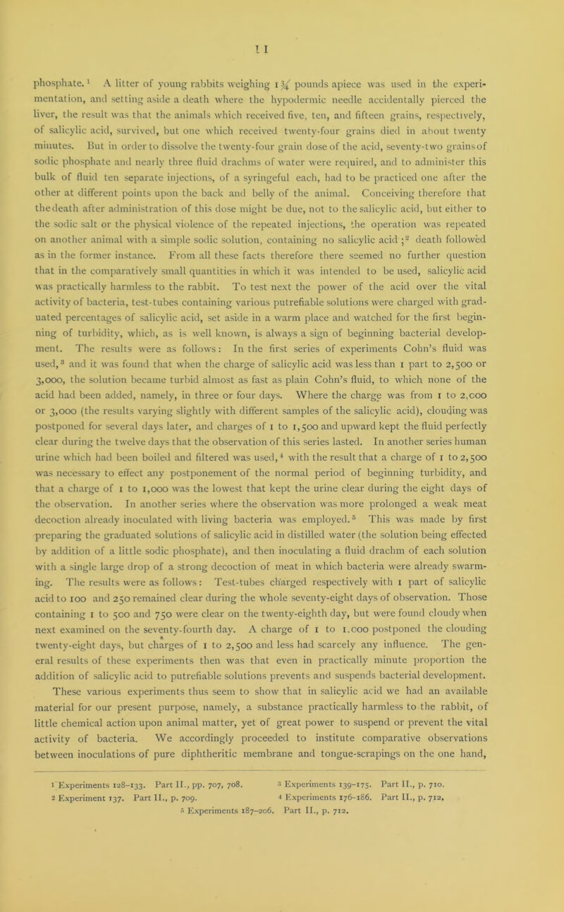 mentation, and setting aside a death where the hypodermic needle accidentally pierced the liver, the result was that the animals which received five, ten, and fifteen grains, respectively, of salicylic acid, survived, but one which received twenty-four grains died in ahout twenty minutes. But in order to dissolve the twenty-four grain dose of the acid, seventy-two grains of sodic phosphate and nearly three fluid drachms of water were required, and to administer this bulk of fluid ten separate injections, of a syringeful each, had to be practiced one after the other at different points upon the back and belly of the animal. Conceiving therefore that thedeath after administration of this dose might be due, not to the salicylic acid, but either to the sodic salt or the physical violence of the repeated injections, the operation was repeated on another animal with a simple sodic solution, containing no salicylic acid ;a death followed as in the former instance. From all these facts therefore there seemed no further question that in the comparatively small quantities in which it was intended to be used, salicylic acid ■was practically harmless to the rabbit. To test next the power of the acid over the vital activity of bacteria, test-tubes containing various putrefiable solutions were charged with grad- uated percentages of salicylic acid, set aside in a warm place and watched for the first begin- ning of turbidity, which, as is well known, is always a sign of beginning bacterial develop- ment. The results were as follows: In the first series of experiments Cohn’s fluid was used,3 and it was found that when the charge of salicylic acid was less than i part to 2,500 or 3,000, the solution became turbid almost as fast as plain Cohn’s fluid, to which none of the acid had been added, namely, in three or four days. Where the charge was from 1 to 2,000 or 3,000 (the results varying slightly with different samples of the salicylic acid), clouding was postponed for several days later, and charges of 1 to 1,500 and upward kept the fluid perfectly clear during the twelve days that the observation of this series lasted. In another series human urine which had been boiled and filtered was used,4 with the result that a charge of 1 to 2,500 was necessary to effect any postponement of the normal period of beginning turbidity, and that a charge of 1 to 1,000 was the lowest that kept the urine clear during the eight days of the observation. In another series where the observation was more prolonged a weak meat decoction already inoculated with living bacteria was employed.5 This was made by first preparing the graduated solutions of salicylic acid in distilled water (the solution being effected by addition of a little sodic phosphate), and then inoculating a fluid drachm of each solution with a single large drop of a strong decoction of meat in which bacteria were already swarm- ing. The results were as follows: Test-tubes charged respectively with 1 part of salicylic acid to 100 and 250 remained clear during the whole seventy-eight days of observation. Those containing 1 to 500 and 750 were clear on the twenty-eighth day, but were found cloudy when next examined on the seventy-fourth day. A charge of 1 to 1,000 postponed the clouding twenty-eight days, but charges of 1 to 2,500 and less had scarcely any influence. The gen- eral results of these experiments then was that even in practically minute proportion the addition of salicylic acid to putrefiable solutions prevents and suspends bacterial development. These various experiments thus seem to show that in salicylic acid we had an available material for our present purpose, namely, a substance practically harmless to the rabbit, of little chemical action upon animal matter, yet of great power to suspend or prevent the vital activity of bacteria. We accordingly proceeded to institute comparative observations between inoculations of pure diphtheritic membrane and tongue-scrapings on the one hand, 1 Experiments 128-133. Part II., pp. 707, 708. 3 Experiments 139-175. Part II., p. 710. 2 Experiment 137. Part II., p. 709. * Experiments 176-186. Part II., p. 7x2,