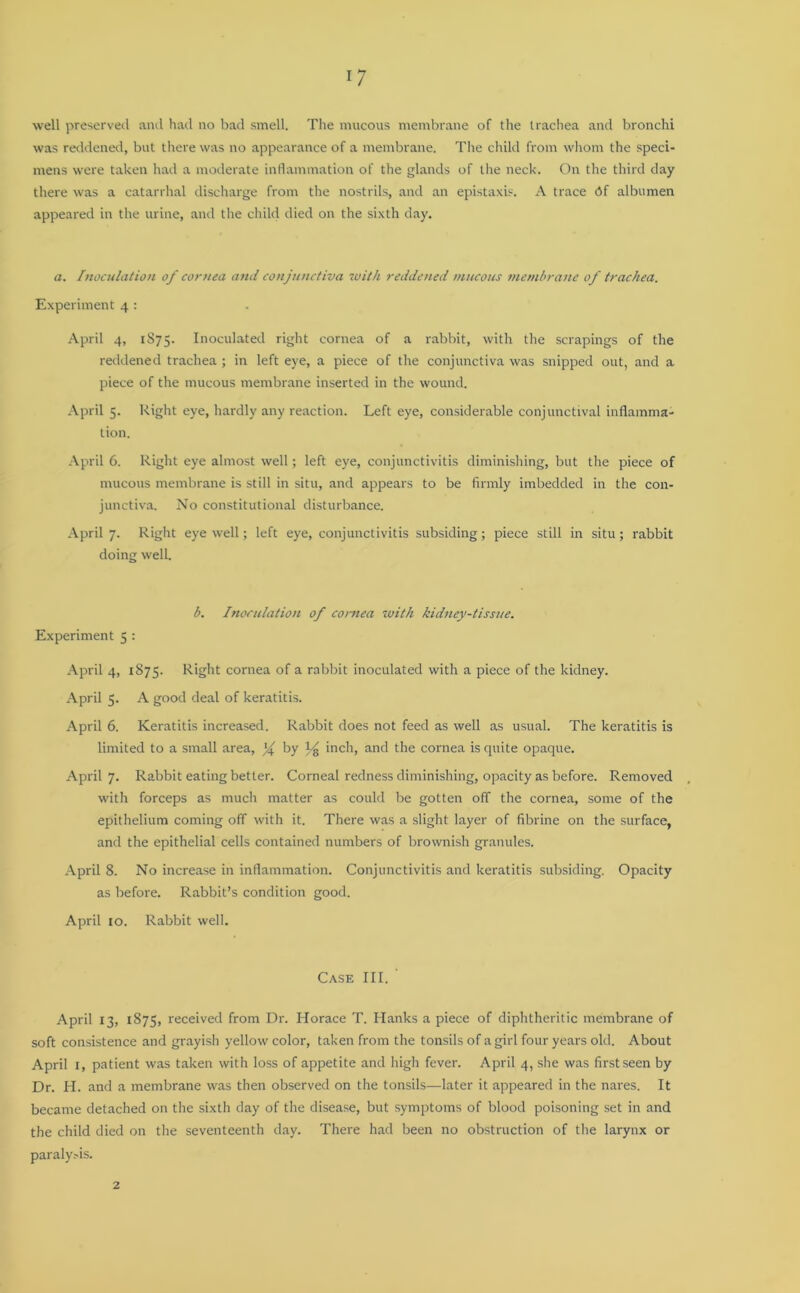 well preserved and had no bad smell. The mucous membrane of the trachea and bronchi was reddened, but there was no appearance of a membrane. The child from whom the speci- mens were taken had a moderate inflammation of the glands of the neck. On the third day there was a catarrhal discharge from the nostrils, and an epistaxis. A trace df albumen appeared in the urine, and the child died on the sixth day. a. Inoculation of cornea and conjunctiva with reddened mucous membrane of trachea. Experiment 4 : April 4, 1875. Inoculated right cornea of a rabbit, with the scrapings of the reddened trachea ; in left eye, a piece of the conjunctiva was snipped out, and a piece of the mucous membrane inserted in the wound. April 5. Right eye, hardly any reaction. Left eye, considerable conjunctival inflamma- tion. April 6. Right eye almost well; left eye, conjunctivitis diminishing, but the piece of mucous membrane is still in situ, and appears to be firmly imbedded in the con- junctiva. No constitutional disturbance. April 7. Right eye well; left eye, conjunctivitis subsiding; piece still in situ; rabbit doing well. b. Inoculation of cornea with kidney-tissue. Experiment 5 : April 4, 1875. Right cornea of a rabbit inoculated with a piece of the kidney. April 5. A good deal of keratitis. April 6. Keratitis increased. Rabbit does not feed as well as usual. The keratitis is limited to a small area, by inch, and the cornea is quite opaque. April 7. Rabbit eating better. Corneal redness diminishing, opacity as before. Removed with forceps as much matter as could be gotten off the cornea, some of the epithelium coming off with it. There was a slight layer of fibrine on the surface, and the epithelial cells contained numbers of brownish granules. April 8. No increase in inflammation. Conjunctivitis and keratitis subsiding. Opacity as before. Rabbit’s condition good. April 10. Rabbit well. Case III. April 13, 1875, received from Dr. Horace T. Hanks a piece of diphtheritic membrane of soft consistence and grayish yellow color, taken from the tonsils of a girl four years old. About April 1, patient was taken with loss of appetite and high fever. April 4, she was first seen by Dr. H. and a membrane was then observed on the tonsils—later it appeared in the nares. It became detached on the sixth day of the disease, but symptoms of blood poisoning set in and the child died on the seventeenth day. There had been no obstruction of the larynx or paralysis. 2