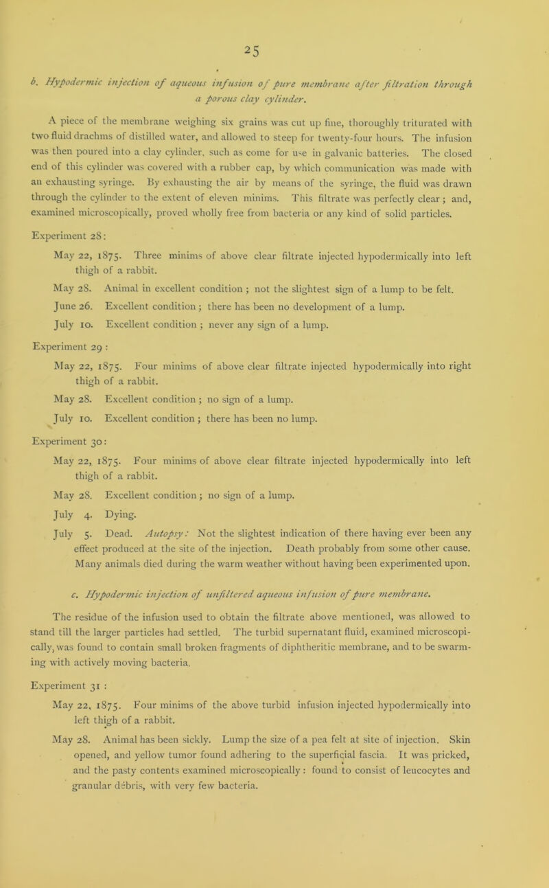 b. Hypodermic injection of aqueous infusion of pure membrane after filtration through a porous clay cylinder. A piece of the membrane weighing six grains was cut up fine, thoroughly triturated with two fluid drachms of distilled water, and allowed to steep for twenty-four hours. The infusion was then poured into a clay cylinder, such as come for u-e in galvanic batteries. The closed end of this cylinder was covered with a rubber cap, by which communication was made with an exhausting syringe, liy exhausting the air by means of the syringe, the fluid was drawn through the cylinder to the extent of eleven minims. This filtrate was perfectly clear; and, examined microscopically, proved wholly free from bacteria or any kind of solid particles. Experiment 28: May 22, 1875. Three minims of above clear filtrate injected hypodermically into left thigh of a rabbit. May 28. Animal in excellent condition ; not the slightest sign of a lump to be felt. June 26. Excellent condition; there has been no development of a lump. July 10. Excellent condition ; never any sign of a lump. Experiment 29 : May 22, 1875. hour minims of above clear filtrate injected hypodermically into right thigh of a rabbit. May 28. Excellent condition ; no sign of a lump. July 10. Excellent condition ; there has been no lump. Experiment 30: May 22, 1875. Four minims of above clear filtrate injected hypodermically into left thigh of a rabbit. May 28. Excellent condition ; no sign of a lump. July 4. Dying. July 5. Dead. Autopsy: Not the slightest indication of there having ever been any effect produced at the site of the injection. Death probably from some other cause. Many animals died during the warm weather without having been experimented upon. c. Hypodermic injection of unfiltered aqueous infusion of pure membrane. The residue of the infusion used to obtain the filtrate above mentioned, was allowed to stand till the larger particles had settled. The turbid supernatant fluid, examined microscopi- cally, was found to contain small broken fragments of diphtheritic membrane, and to be swarm- ing with actively moving bacteria. Experiment 31 : May 22, 1875. Four minims of the above turbid infusion injected hypodermically into left thigh of a rabbit. May 28. Animal has been sickly. Lump the size of a pea felt at site of injection. Skin opened, and yellow tumor found adhering to the superficial fascia. It was pricked, and the pasty contents examined microscopically: found to consist of leucocytes and granular debris, with very few bacteria.
