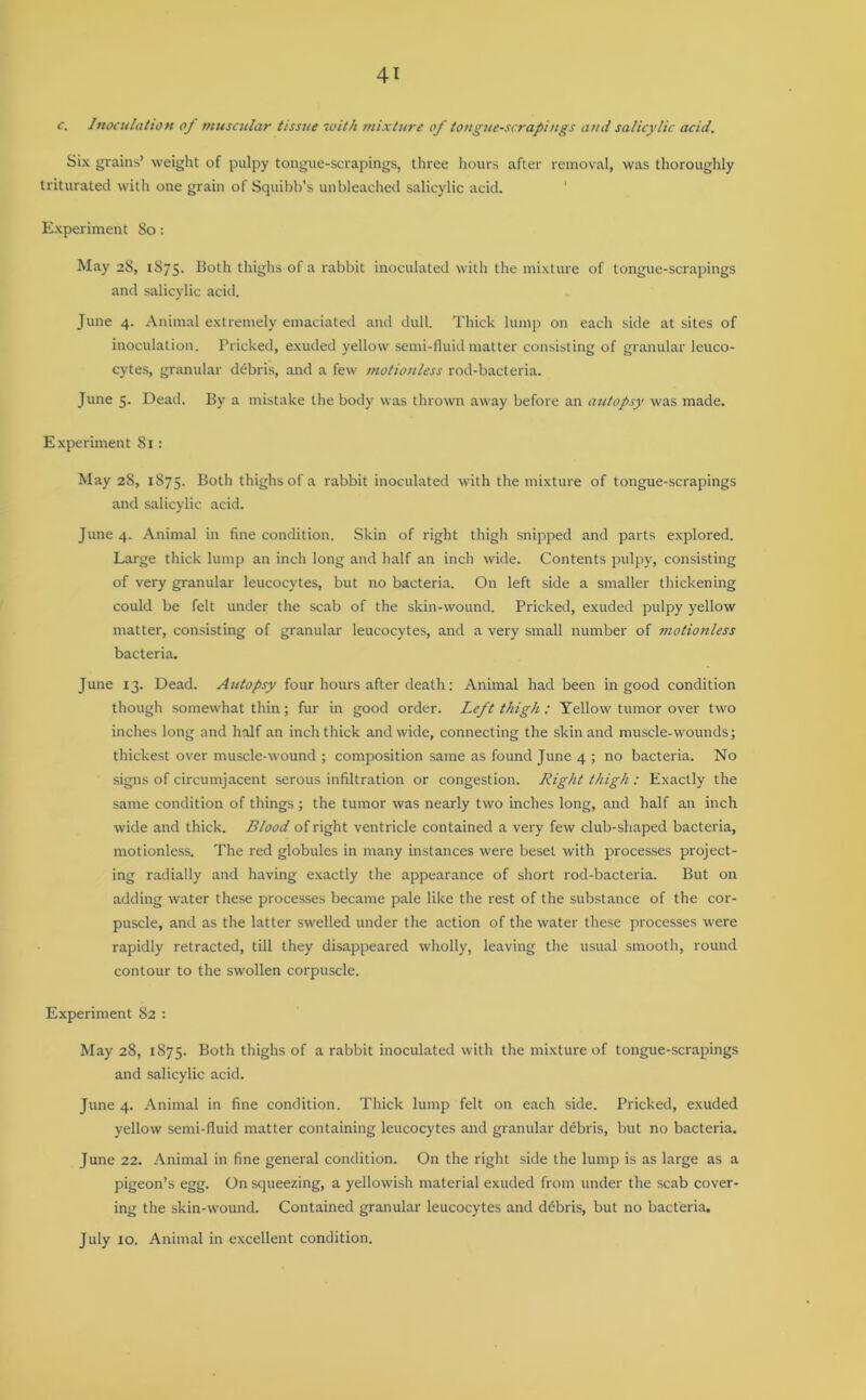c. Inoculation of muscular tissue with mixture of tongue-scrapings and salicylic acid. Six grains’ weight of pulpy tongue-scrapings, three hours after removal, was thoroughly triturated with one grain of Squibb’s unbleached salicylic acid. Experiment So: May 28, 1875* Both thighs of a rabbit inoculated with the mixture of tongue-scrapings and salicylic acid. June 4. Animal extremely emaciated and dull. Thick lump on each side at sites of inoculation. Pricked, exuded yellow semi-fluid matter consisting of granular leuco- cytes, granular debris, and a few motionless rod-bacteria. June 5. Dead. By a mistake the body was thrown away before an autopsy was made. Experiment 81: May 28, 1875. Both thighs of a rabbit inoculated with the mixture of tongue-scrapings and salicylic acid. June 4. Animal in fine condition. Skin of right thigh snipped and parts explored. Large thick lump an inch long and half an inch wide. Contents pulpy, consisting of very granular leucocytes, but no bacteria. On left side a smaller thickening could be felt under the scab of the skin-wound. Pricked, exuded pulpy yellow matter, consisting of granular leucocytes, and a very small number of motionless bacteria. June 13. Dead. Autopsy four hours after death: Animal had been in good condition though somewhat thin; fur in good order. Left thigh : Yellow tumor over two inches long and half an inch thick and wide, connecting the skin and muscle-wounds; thickest over muscle-wound ; composition same as found June 4 ; no bacteria. No signs of circumjacent serous infiltration or congestion. Right thigh : Exactly the same condition of things ; the tumor was nearly two inches long, and half an inch wide and thick. Blood of right ventricle contained a very few club-shaped bacteria, motionless. The red globules in many instances were beset with processes project- ing radially and having exactly the appearance of short rod-bacteria. But on adding water these processes became pale like the rest of the substance of the cor- puscle, and as the latter swelled under the action of the water these processes were rapidly retracted, till they disappeared wholly, leaving the usual smooth, round contour to the swollen corpuscle. Experiment 82 : May 28, 1875. Both thighs of a rabbit inoculated with the mixture of tongue-scrapings and salicylic acid. June 4. Animal in fine condition. Thick lump felt on each side. Pricked, exuded yellow semi-fluid matter containing leucocytes and granular debris, but no bacteria. June 22. Animal in fine general condition. On the right side the lump is as large as a pigeon’s egg. On squeezing, a yellowish material exuded from under the scab cover- ing the skin-wound. Contained granular leucocytes and debris, but no bacteria. July 10. Animal in excellent condition.