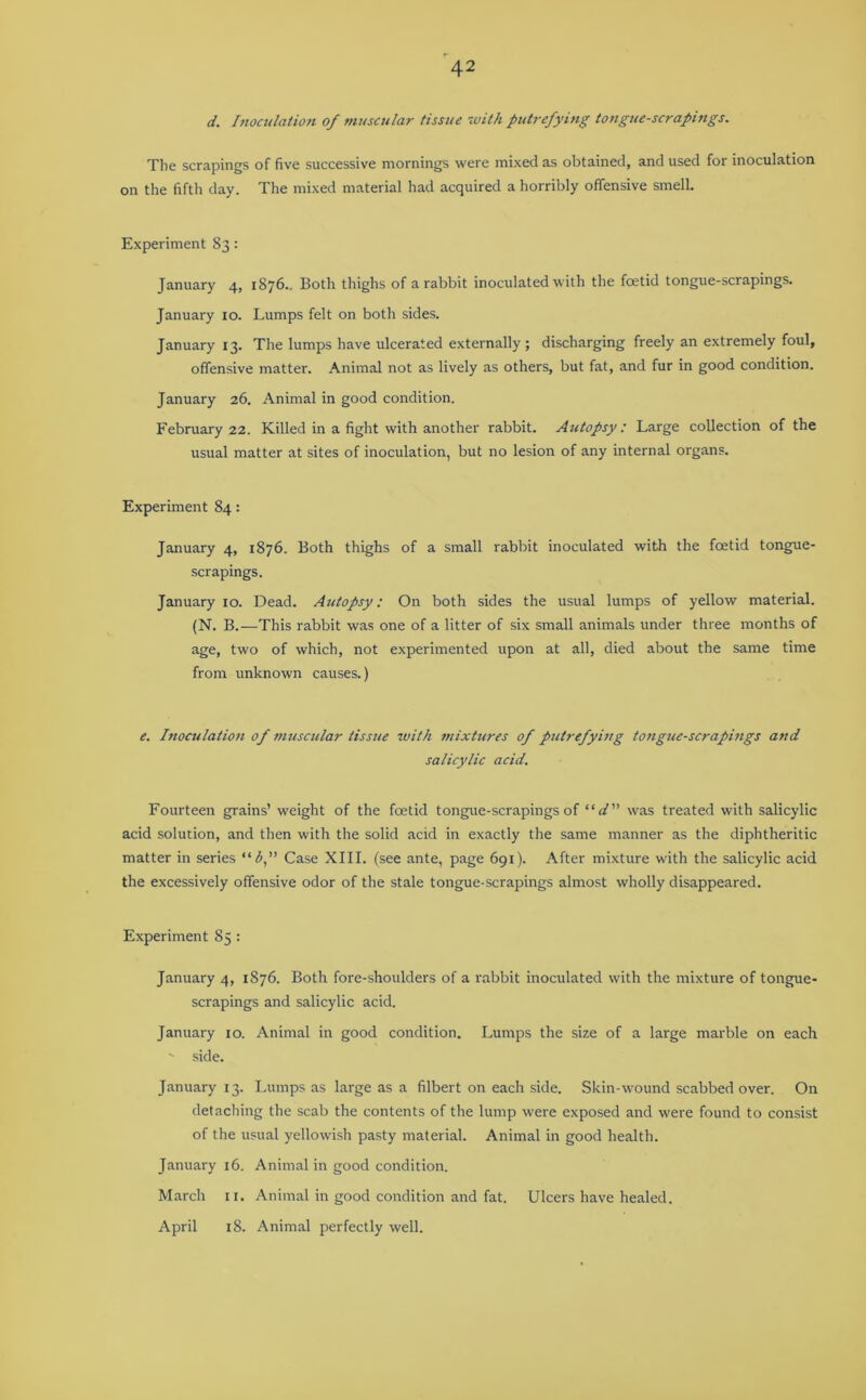 d. Inoculation of muscular tissue with putrefying tongue-scrapings. The scrapings of five successive mornings were mixed as obtained, and used for inoculation on the fifth day. The mixed material had acquired a horribly offensive smell. Experiment 83: January 4, 1876.. Both thighs of a rabbit inoculated with the foetid tongue-scrapings. January 10. Lumps felt on both sides. January 13. The lumps have ulcerated externally; discharging freely an extremely foul, offensive matter. Animal not as lively as others, but fat, and fur in good condition. January 26. Animal in good condition. February 22. Killed in a fight with another rabbit. Autopsy : Large collection of the usual matter at sites of inoculation, but no lesion of any internal organs. Experiment 84: January 4, 1876. Both thighs of a small rabbit inoculated with the foetid tongue- scrapings. January 10. Dead. Autopsy: On both sides the usual lumps of yellow material. (N. B.—This rabbit was one of a litter of six small animals under three months of age, two of which, not experimented upon at all, died about the same time from unknown causes.) e. Inoculation of muscular tissue with mixtures of putrefying tongue-scrapings and salicylic acid. Fourteen grains’ weight of the foetid tongue-scrapings of “ d” was treated with salicylic acid solution, and then with the solid acid in exactly the same manner as the diphtheritic matter in series “b,” Case XIII. (see ante, page 691). After mixture with the salicylic acid the excessively offensive odor of the stale tongue-scrapings almost wholly disappeared. Experiment 85 : January 4, 1876. Both fore-shoulders of a rabbit inoculated with the mixture of tongue- scrapings and salicylic acid. January 10. Animal in good condition. Lumps the size of a large marble on each ' side. January 13. Lumps as large as a filbert on each side. Skin-wound scabbed over. On detaching the scab the contents of the lump were exposed and were found to consist of the usual yellowish pasty material. Animal in good health. January 16. Animal in good condition. March 11. Animal in good condition and fat. Ulcers have healed. April 18. Animal perfectly well.