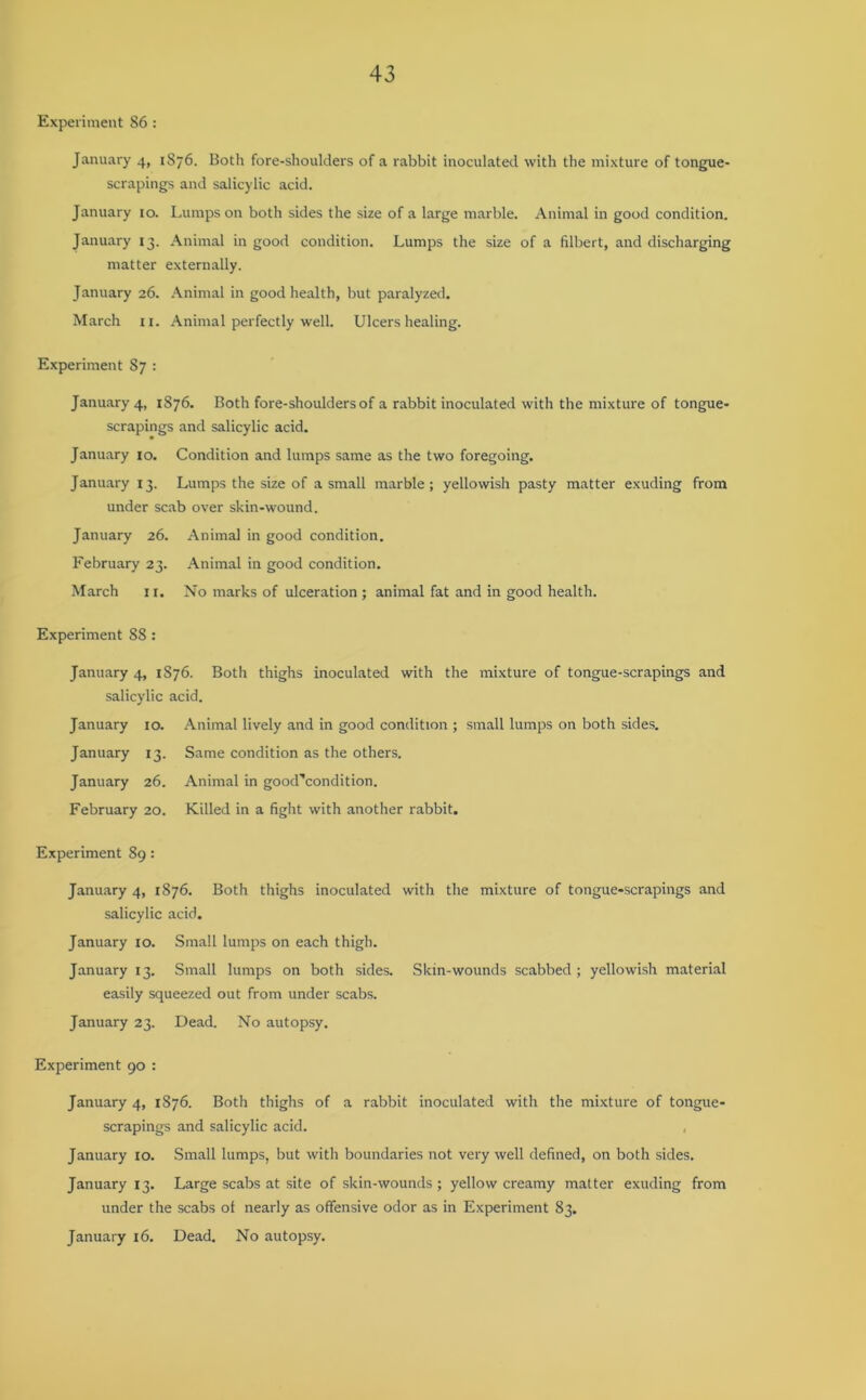 Experiment 86: January 4, 1876. Both fore-shoulders of a rabbit inoculated with the mixture of tongue- scrapings and salicylic acid. January 10. Lumps on both sides the size of a large marble. Animal in good condition. January 13. Animal in good condition. Lumps the size of a filbert, and discharging matter externally. January 26. Animal in good health, but paralyzed. March 11. Animal perfectly well. Ulcers healing. Experiment 87 : January 4, 1876. Both fore-shoulders of a rabbit inoculated with the mixture of tongue- scrapings and salicylic acid. January 10. Condition and lumps same as the two foregoing. January 13. Lumps the size of a small marble; yellowish pasty matter exuding from under scab over skin-wound. January 26. Animal in good condition. February 23. Animal in good condition. March 11. No marks of ulceration ; animal fat and in good health. Experiment 88 : January 4, 1876. Both thighs inoculated with the mixture of tongue-scrapings and salicylic acid. January 10. Animal lively and in good condition ; small lumps on both sides. January 13. Same condition as the others. January 26. Animal in good''condition. February 20. Killed in a fight with another rabbit. Experiment 89: January 4, 1876. Both thighs inoculated with the mixture of tongue-scrapings and salicylic acid. January 10. Small lumps on each thigh. January 13. Small lumps on both sides. Skin-wounds scabbed ; yellowish material easily squeezed out from under scabs. January 23. Dead. No autopsy. Experiment 90 : January 4, 1876. Both thighs of a rabbit inoculated with the mixture of tongue- scrapings and salicylic acid. January 10. Small lumps, but with boundaries not very well defined, on both sides. January 13. Large scabs at site of skin-wounds ; yellow creamy matter exuding from under the scabs ot nearly as offensive odor as in Experiment 83. January 16. Dead. No autopsy.