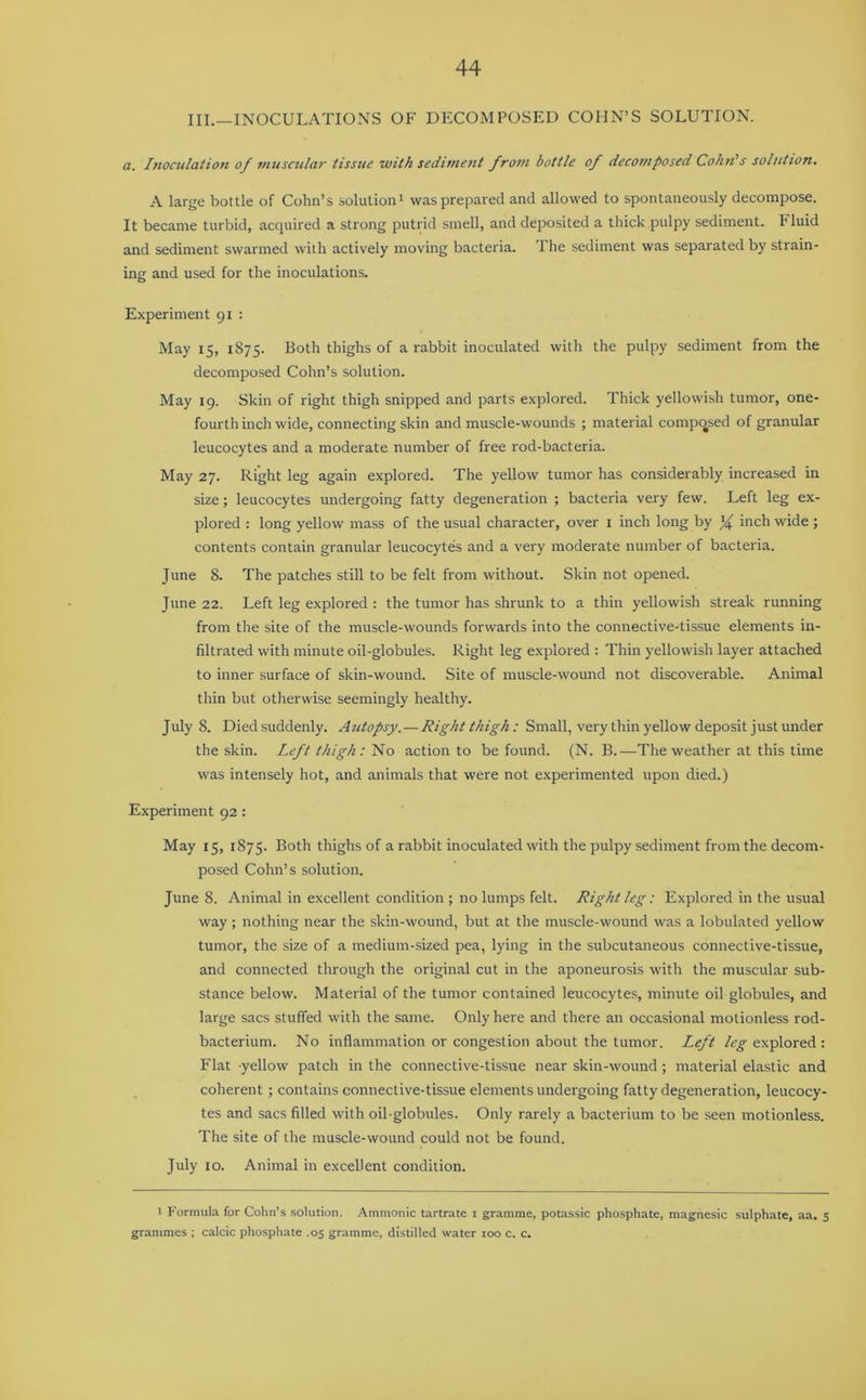 III.—INOCULATIONS OF DECOMPOSED COHN’S SOLUTION. a. Inoculation of muscular tissue with sediment from bottle of decomposed Cohn's solutton. A large bottle of Cohn’s solution1 was prepared and allowed to spontaneously decompose. It became turbid, acquired a strong putrid smell, and deposited a thick pulpy sediment. Pluid and sediment swarmed with actively moving bacteria. The sediment was separated by strain- ing and used for the inoculations. Experiment 91 : May 15, 1S75. Both thighs of a rabbit inoculated witli the pulpy sediment from the decomposed Cohn’s solution. May 19. Skin of right thigh snipped and parts explored. Thick yellowish tumor, one- fourth inch wide, connecting skin and muscle-wounds ; material composed of granular leucocytes and a moderate number of free rod-bacteria. May 27. Right leg again explored. The yellow tumor has considerably increased in size; leucocytes undergoing fatty degeneration ; bacteria very few. Left leg ex- plored : long yellow mass of the usual character, over 1 inch long by inch wide; contents contain granular leucocytes and a very moderate number of bacteria. June 8. The patches still to be felt from without. Skin not opened. June 22. Left leg explored : the tumor has shrunk to a thin yellowish streak running from the site of the muscle-wounds forwards into the connective-tissue elements in- filtrated with minute oil-globules. Right leg explored : Thin yellowish layer attached to inner surface of skin-wound. Site of muscle-wound not discoverable. Animal thin but otherwise seemingly healthy. July 8. Died suddenly. Autopsy. — Right thigh: Small, very thin yellow deposit just under the skin. Left thigh: No action to be found. (N. B.-—The weather at this time was intensely hot, and animals that were not experimented upon died.) Experiment 92: May 15, 1875. Both thighs of a rabbit inoculated with the pulpy sediment from the decom- posed Cohn’s solution. June 8. Animal in excellent condition ; no lumps felt. Right leg: Explored in the usual way; nothing near the skin-wound, but at the muscle-wound was a lobulated yellow tumor, the size of a medium-sized pea, lying in the subcutaneous connective-tissue, and connected through the original cut in the aponeurosis with the muscular sub- stance below. Material of the tumor contained leucocytes, minute oil globules, and large sacs stuffed with the same. Only here and there an occasional motionless rod- bacterium. No inflammation or congestion about the tumor. Left /^explored: Flat yellow patch in the connective-tissue near skin-wound; material elastic and coherent ; contains connective-tissue elements undergoing fatty degeneration, leucocy- tes and sacs filled with oil-globules. Only rarely a bacterium to be seen motionless. The site of the muscle-wound could not be found. July 10. Animal in excellent condition. 1 Formula for Cohn’s solution. Ammonic tartrate 1 gramme, potassic phosphate, magnesic sulphate, aa. 5 grammes ; calcic phosphate .05 gramme, distilled water 100 c. c.