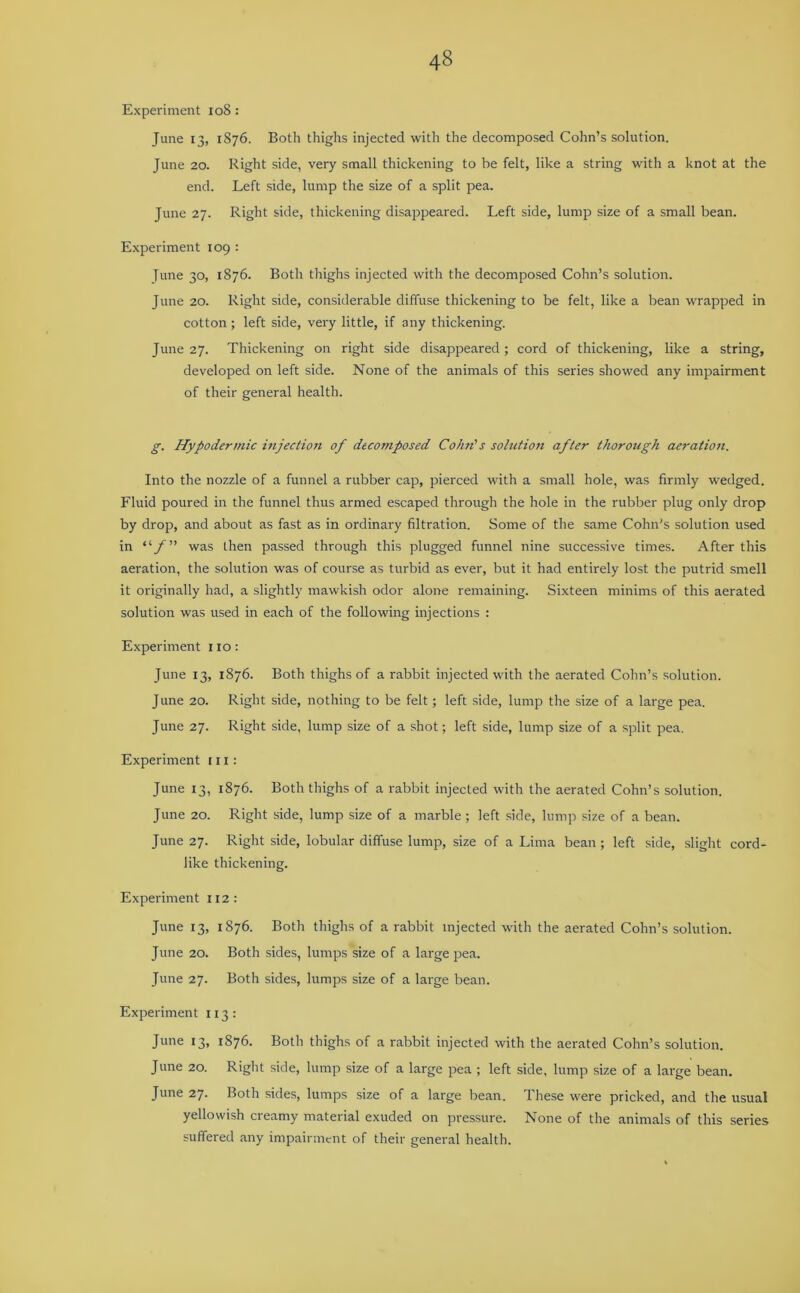 Experiment 108: June 13, 1876. Both thighs injected with the decomposed Cohn’s solution. June 20. Right side, very small thickening to be felt, like a string with a knot at the end. Left side, lump the size of a split pea. June 27. Right side, thickening disappeared. Left side, lump size of a small bean. Experiment 109 : June 30, 1876. Both thighs injected with the decomposed Cohn’s solution. June 20. Right side, considerable diffuse thickening to be felt, like a bean wrapped in cotton; left side, very little, if any thickening. June 27. Thickening on right side disappeared; cord of thickening, like a string, developed on left side. None of the animals of this series showed any impairment of their general health. g. Hypodermic injection of decomposed Cohn's solution after thorough aeration. Into the nozzle of a funnel a rubber cap, pierced with a small hole, was firmly wedged. Fluid poured in the funnel thus armed escaped through the hole in the rubber plug only drop by drop, and about as fast as in ordinary filtration. Some of the same Cohn's solution used in was then passed through this plugged funnel nine successive times. After this aeration, the solution was of course as turbid as ever, but it had entirely lost the putrid smell it originally had, a slightly mawkish odor alone remaining. Sixteen minims of this aerated solution was used in each of the following injections : Experiment no: June 13, 1876. Both thighs of a rabbit injected with the aerated Cohn’s solution. June 20. Right side, nothing to be felt; left side, lump the size of a large pea. June 27. Right side, lump size of a shot; left side, lump size of a split pea. Experiment in: June 13, 1876. Both thighs of a rabbit injected with the aerated Cohn’s solution. June 20. Right side, lump size of a marble; left side, lump size of a bean. June 27. Right side, lobular diffuse lump, size of a Lima bean ; left side, slight cord- like thickening. Experiment 112 : June 13, 1876. Both thighs of a rabbit injected with the aerated Cohn’s solution. June 20. Both sides, lumps size of a large pea. June 27. Both sides, lumps size of a large bean. Experiment 113: June 13, 1876. Both thighs of a rabbit injected with the aerated Cohn’s solution. June 20. Right side, lump size of a large pea ; left side, lump size of a large bean. June 27. Both sides, lumps size of a large bean. These were pricked, and the usual yellowish creamy material exuded on pressure. None of the animals of this series suffered any impairment of their general health.