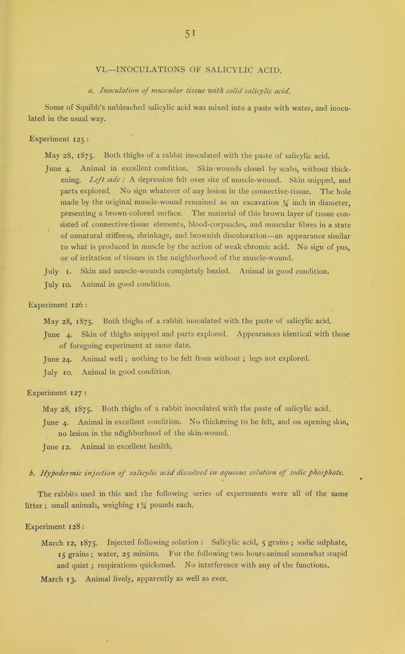 VI.—INOCULATIONS OF SALICYLIC ACID. a. Inoculation of muscular tissue with solid salicylic acid. Some of Squibb’s unbleached salicylic acid was mixed into a paste with water, and inocu- lated in the usual way. Experiment 125 : May 28, 1875. Both thighs of a rabbit inoculated with the paste of salicylic acid. June 4. Animal in excellent condition. Skin-wounds closed by scabs, without thick- ening. Left side : A depression felt over site of muscle-wound. Skin snipped, and parts explored. No sign whatever of any lesion in the connective-tissue. The hole made by the original muscle-wound remained as an excavation % inch in diameter, presenting a brown-colored surface. The material of this brown layer of tissue con- sisted of connective-tissue elements, blood-corpuscles, and muscular fibres in a state of unnatural stiffness, shrinkage, and brownish discoloration—an appearance similar to what is produced in muscle by the action of weak chromic acid. No sign of pus, or of irritation of tissues in the neighborhood of the muscle-wound. July 1. Skin and muscle-wounds completely healed. Animal in good condition. July 10. Animal in good condition. Experiment 126: May 28, 1875. Both thighs of a rabbit inoculated with the paste of salicylic acid. June 4. Skin of thighs snipped and parts explored. Appearances identical with those of foregoing experiment at same date. June 24. Animal well; nothing to be felt from without ; legs not explored. July 10. Animal in good condition. Experiment 127 : May 28. 1875. ' Both thighs of a rabbit inoculated with the paste of salicylic acid. June 4. Animal in excellent condition. No thickening to be felt, and on opening skin, no lesion in the neighborhood of the skin-wound. June 12. Animal in excellent health. b. Hypodermic injection of salicylic acid dissolved in aqueous solution of sodic phosphate. The rabbits used in this and the following series of experiments were all of the same litter ; small animals, weighing l'f pounds each. Experiment 128: March 12, 1875. Injected following solution : Salicylic acid, 5 grains ; sodic sulphate, 15 grains; water, 25 minims. For the following two hours animal somewhat stupid and quiet ; respirations quickened. No interference with any of the functions. March 13. Animal lively, apparently as well as ever.