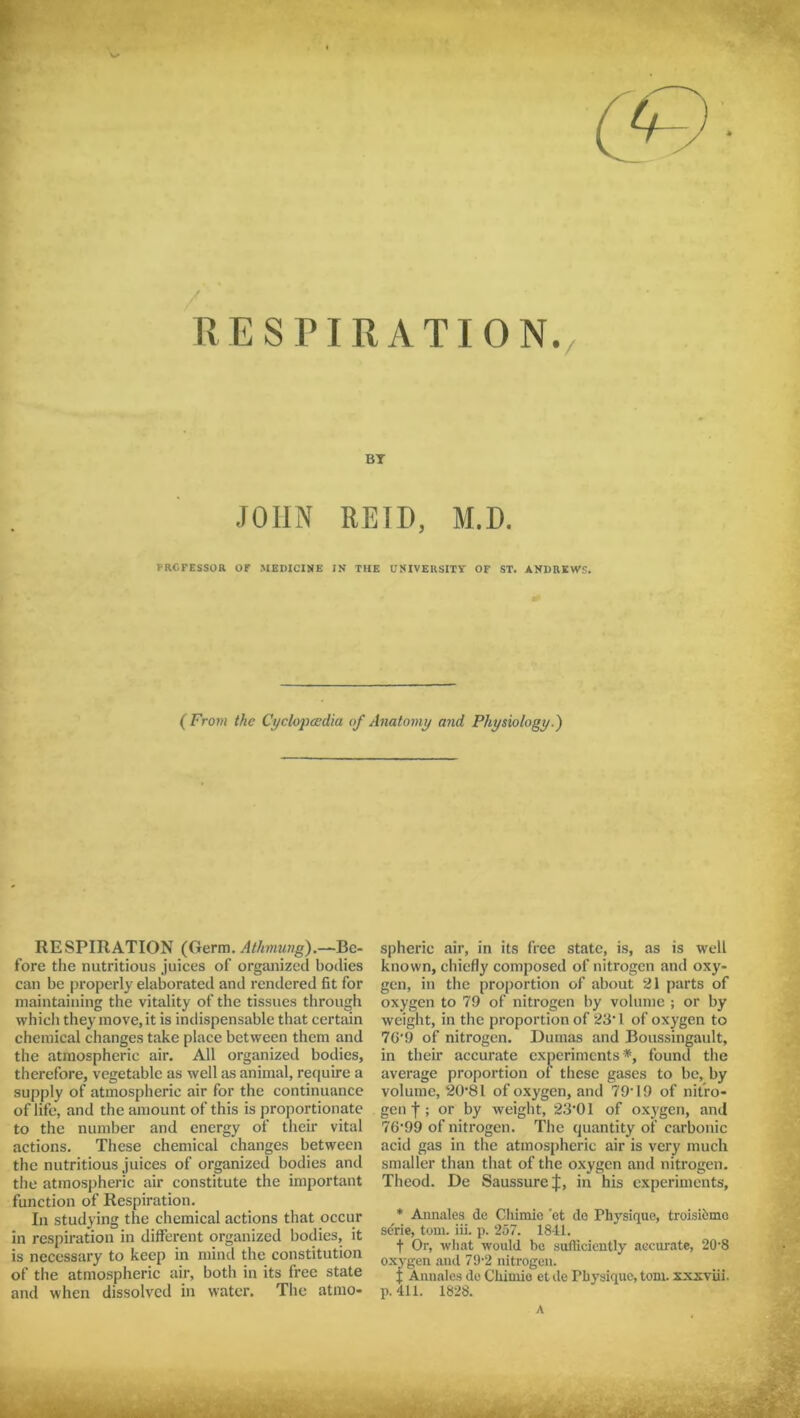 RESPIRATION. BT JOHN REID, M.D. T-RCFESSOR Of MEDICINE IN THE UNIVERSITY OF ST. ANDREWS. (From the Cyclopaedia of Anatomy and Physiology.') RESPIRATION (Germ. Athmung).—Be- fore the nutritious juices of organized bodies can be properly elaborated and rendered fit for maintaining the vitality of the tissues through which they move, it is indispensable that certain chemical changes take place between them and the atmospheric air. All organized bodies, therefore, vegetable as well as animal, require a supply of atmospheric air for the continuance of life, and the amount of this is proportionate to the number and energy of their vital actions. These chemical changes between the nutritious juices of organized bodies and the atmospheric air constitute the important function of Respiration. In studying the chemical actions that occur in respiration in dilfcrent organized bodies, it is necessary to keep in mind the constitution of the atmospheric air, both in its free state and when dissolved in water. The atmo* spheric air, in its free state, is, as is well known, chiefly composed of nitrogen and oxy- gen, in the proportion of about 21 parts of oxygen to 79 of nitrogen by volume ; or by weight, in the proportion of 23*1 of oxygen to 70*9 of nitrogen. Dumas and Boussingault, in their accurate experiments*, found the average proportion of these gases to be, by volume, 20*81 of oxygen, and 79*19 of nitro- gen f; or by weight, 23*01 of oxygen, and 76*99 of nitrogen. The quantity of carbonic acid gas in the atmospheric air is very much smaller than that of the oxygen and nitrogen. Theod. De SaussureJ, in his experiments, * Annales dc Chimie 'et do Physique, troisihme sdrie, tom. iii. p. 257. 1841. f Or, what would be sufficiently accurate, 20*8 oxygen and 79*2 nitrogen. f Annales de Chimie et de Physique, tom. xxxviii. p. 411. 1828. A • ->
